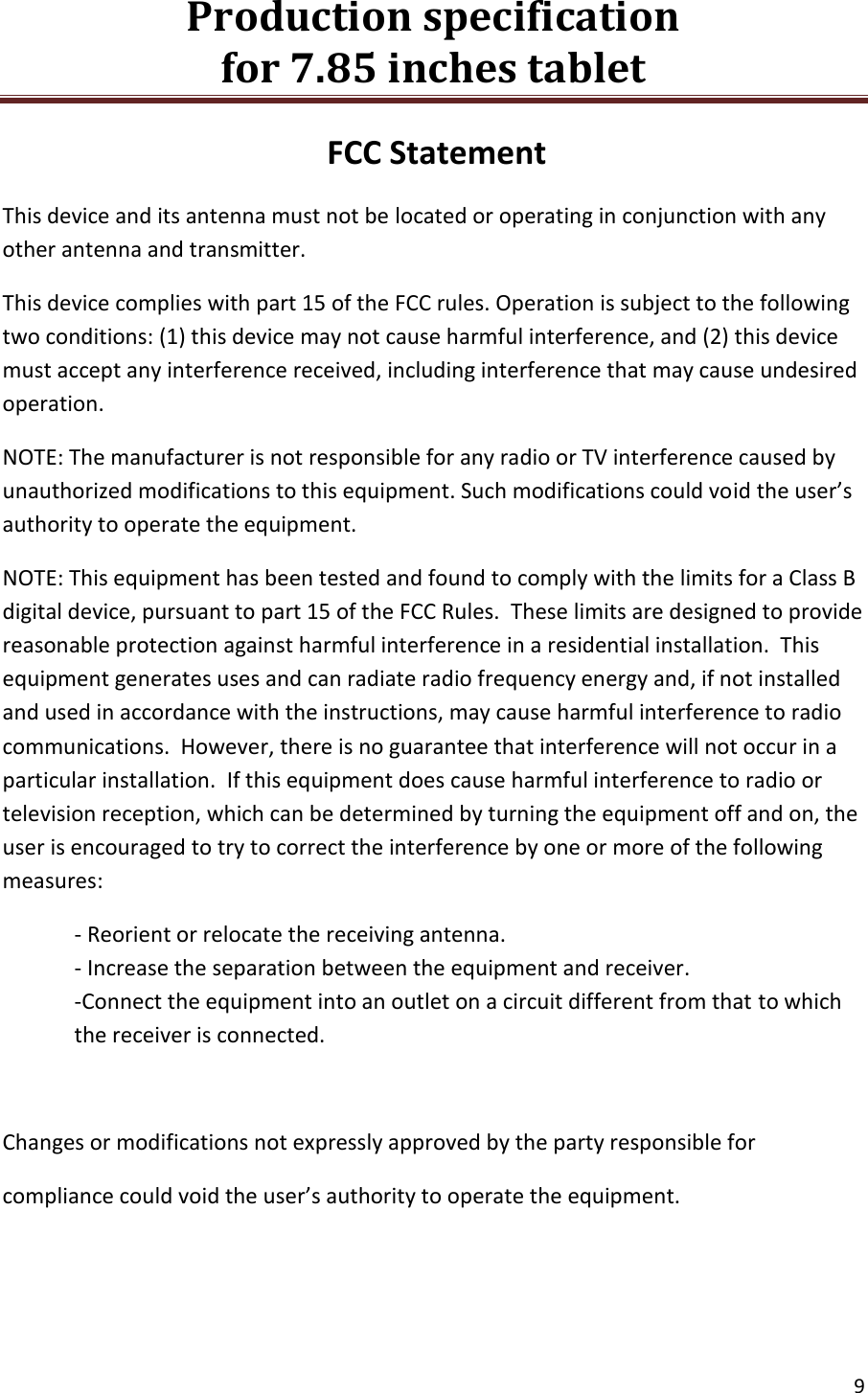 Production specification                                      for 7.85 inches tablet   9  FCC Statement This device and its antenna must not be located or operating in conjunction with any other antenna and transmitter. This device complies with part 15 of the FCC rules. Operation is subject to the following two conditions: (1) this device may not cause harmful interference, and (2) this device must accept any interference received, including interference that may cause undesired operation.  NOTE: The manufacturer is not responsible for any radio or TV interference caused by unauthorized modifications to this equipment. Such modifications could void the user&rsquo;s authority to operate the equipment. NOTE: This equipment has been tested and found to comply with the limits for a Class B digital device, pursuant to part 15 of the FCC Rules.  These limits are designed to provide reasonable protection against harmful interference in a residential installation.  This equipment generates uses and can radiate radio frequency energy and, if not installed and used in accordance with the instructions, may cause harmful interference to radio communications.  However, there is no guarantee that interference will not occur in a particular installation.  If this equipment does cause harmful interference to radio or television reception, which can be determined by turning the equipment off and on, the user is encouraged to try to correct the interference by one or more of the following measures: - Reorient or relocate the receiving antenna. - Increase the separation between the equipment and receiver. -Connect the equipment into an outlet on a circuit different from that to which the receiver is connected.  Changes or modifications not expressly approved by the party responsible for compliance could void the user&rsquo;s authority to operate the equipment.    