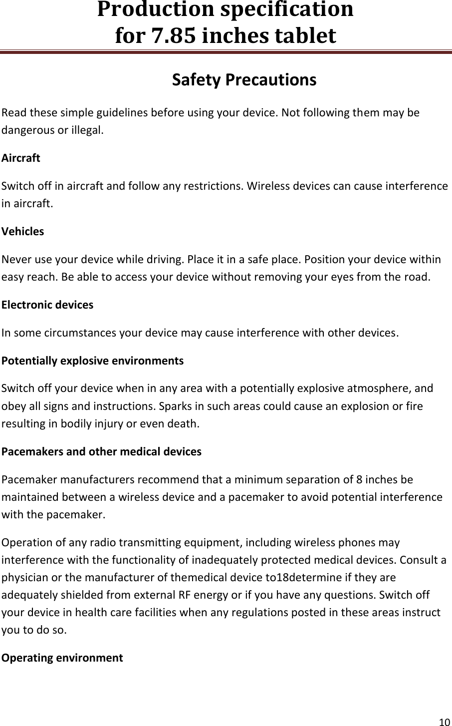Production specification                                      for 7.85 inches tablet   10  Safety Precautions Read these simple guidelines before using your device. Not following them may be dangerous or illegal. Aircraft Switch off in aircraft and follow any restrictions. Wireless devices can cause interference in aircraft. Vehicles Never use your device while driving. Place it in a safe place. Position your device within easy reach. Be able to access your device without removing your eyes from the road. Electronic devices In some circumstances your device may cause interference with other devices. Potentially explosive environments Switch off your device when in any area with a potentially explosive atmosphere, and obey all signs and instructions. Sparks in such areas could cause an explosion or fire resulting in bodily injury or even death. Pacemakers and other medical devices Pacemaker manufacturers recommend that a minimum separation of 8 inches be maintained between a wireless device and a pacemaker to avoid potential interference with the pacemaker. Operation of any radio transmitting equipment, including wireless phones may interference with the functionality of inadequately protected medical devices. Consult a physician or the manufacturer of themedical device to18determine if they are adequately shielded from external RF energy or if you have any questions. Switch off your device in health care facilities when any regulations posted in these areas instruct you to do so. Operating environment 