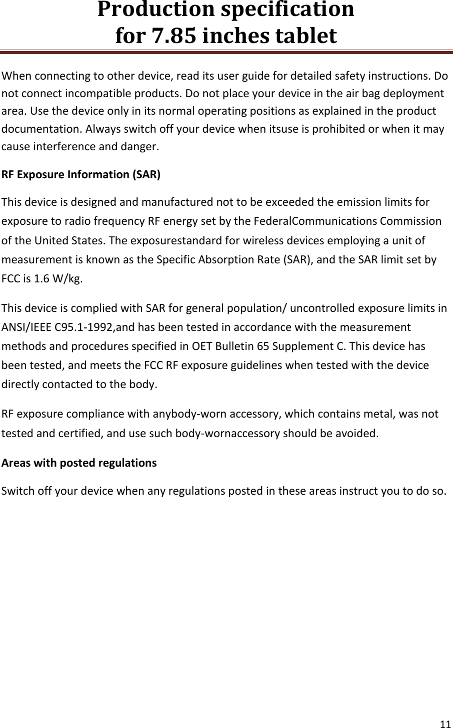 Production specification                                      for 7.85 inches tablet   11  When connecting to other device, read its user guide for detailed safety instructions. Do not connect incompatible products. Do not place your device in the air bag deployment area. Use the device only in its normal operating positions as explained in the product documentation. Always switch off your device when itsuse is prohibited or when it may cause interference and danger. RF Exposure Information (SAR) This device is designed and manufactured not to be exceeded the emission limits for exposure to radio frequency RF energy set by the FederalCommunications Commission of the United States. The exposurestandard for wireless devices employing a unit of measurement is known as the Specific Absorption Rate (SAR), and the SAR limit set by FCC is 1.6 W/kg.  This device is complied with SAR for general population/ uncontrolled exposure limits in ANSI/IEEE C95.1-1992,and has been tested in accordance with the measurement methods and procedures specified in OET Bulletin 65 Supplement C. This device has been tested, and meets the FCC RF exposure guidelines when tested with the device directly contacted to the body. RF exposure compliance with anybody-worn accessory, which contains metal, was not tested and certified, and use such body-wornaccessory should be avoided. Areas with posted regulations Switch off your device when any regulations posted in these areas instruct you to do so.    