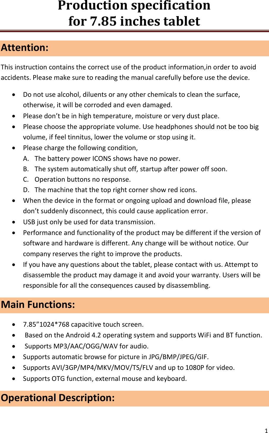 Production specification                                      for 7.85 inches tablet   1  Attention: This instruction contains the correct use of the product information,in order to avoid accidents. Please make sure to reading the manual carefully before use the device.  Do not use alcohol, diluents or any other chemicals to clean the surface, otherwise, it will be corroded and even damaged.  Please don&rsquo;t be in high temperature, moisture or very dust place.  Please choose the appropriate volume. Use headphones should not be too big volume, if feel tinnitus, lower the volume or stop using it.  Please charge the following condition, A. The battery power ICONS shows have no power. B. The system automatically shut off, startup after power off soon. C. Operation buttons no response. D. The machine that the top right corner show red icons.  When the device in the format or ongoing upload and download file, please don&rsquo;t suddenly disconnect, this could cause application error.  USB just only be used for data transmission.  Performance and functionality of the product may be different if the version of software and hardware is different. Any change will be without notice. Our company reserves the right to improve the products.  If you have any questions about the tablet, please contact with us. Attempt to disassemble the product may damage it and avoid your warranty. Users will be responsible for all the consequences caused by disassembling. Main Functions:                                                                                7.85&rdquo;1024*768 capacitive touch screen.   Based on the Android 4.2 operating system and supports WiFi and BT function.   Supports MP3/AAC/OGG/WAV for audio.  Supports automatic browse for picture in JPG/BMP/JPEG/GIF.  Supports AVI/3GP/MP4/MKV/MOV/TS/FLV and up to 1080P for video.  Supports OTG function, external mouse and keyboard. Operational Description: 