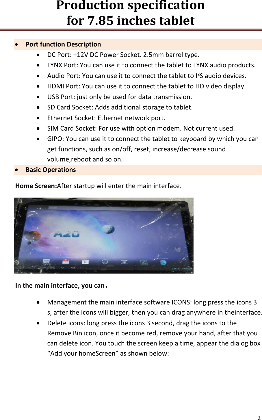 Production specification                                      for 7.85 inches tablet   2   Port function Description  DC Port: +12V DC Power Socket. 2.5mm barrel type.  LYNX Port: You can use it to connect the tablet to LYNX audio products.  Audio Port: You can use it to connect the tablet to I&sup2;S audio devices.  HDMI Port: You can use it to connect the tablet to HD video display.  USB Port: just only be used for data transmission.  SD Card Socket: Adds additional storage to tablet.  Ethernet Socket: Ethernet network port.  SIM Card Socket: For use with option modem. Not current used.  GIPO: You can use it to connect the tablet to keyboard by which you can get functions, such as on/off, reset, increase/decrease sound volume,reboot and so on.  Basic Operations Home Screen:After startup will enter the main interface.  In the main interface, you can，  Management the main interface software ICONS: long press the icons 3 s, after the icons will bigger, then you can drag anywhere in theinterface.  Delete icons: long press the icons 3 second, drag the icons to the Remove Bin icon, once it become red, remove your hand, after that you can delete icon. You touch the screen keep a time, appear the dialog box &ldquo;Add your homeScreen&rdquo; as shown below: 