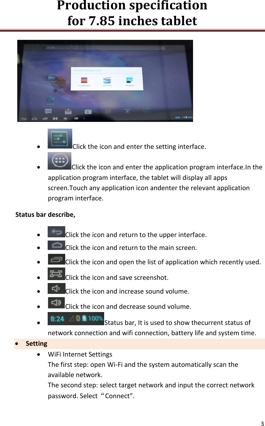 Production specification                                      for 7.85 inches tablet   3    Click the icon and enter the setting interface.  Click the icon and enter the application program interface.In the application program interface, the tablet will display all apps screen.Touch any application icon andenter the relevant application program interface. Status bar describe,  Click the icon and return to the upper interface.  Click the icon and return to the main screen.  Click the icon and open the list of application which recently used.  Click the icon and save screenshot.  Click the icon and increase sound volume.  Click the icon and decrease sound volume.  Status bar, It is used to show thecurrent status of network connection and wifi connection, battery life and system time.  Setting  WiFi Internet Settings The first step: open Wi-Fi and the system automatically scan the available network. The second step: select target network and input the correct network password. Select&ldquo;Connect&rdquo;. 