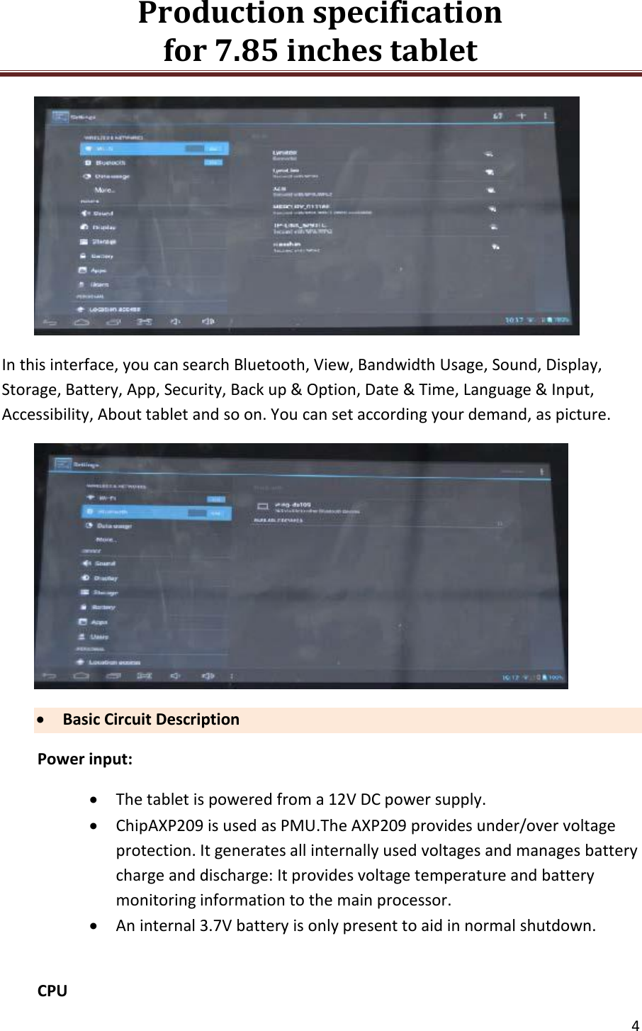 Production specification                                      for 7.85 inches tablet   4   In this interface, you can search Bluetooth, View, Bandwidth Usage, Sound, Display, Storage, Battery, App, Security, Back up &amp; Option, Date &amp; Time, Language &amp; Input, Accessibility, About tablet and so on. You can set according your demand, as picture.   Basic Circuit Description Power input:  The tablet is powered from a 12V DC power supply.  ChipAXP209 is used as PMU.The AXP209 provides under/over voltage protection. It generates all internally used voltages and manages battery charge and discharge: It provides voltage temperature and battery monitoring information to the main processor.  An internal 3.7V battery is only present to aid in normal shutdown.  CPU 