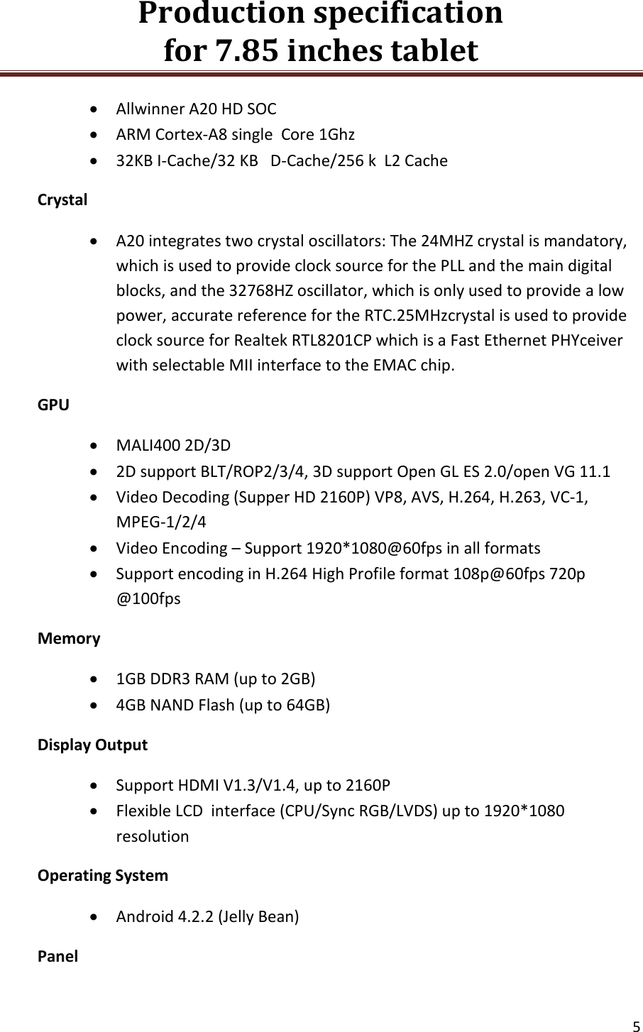 Production specification                                      for 7.85 inches tablet   5   Allwinner A20 HD SOC  ARM Cortex-A8 single  Core 1Ghz  32KB I-Cache/32 KB   D-Cache/256 k  L2 Cache Crystal  A20 integrates two crystal oscillators: The 24MHZ crystal is mandatory, which is used to provide clock source for the PLL and the main digital blocks, and the 32768HZ oscillator, which is only used to provide a low power, accurate reference for the RTC.25MHzcrystal is used to provide clock source for Realtek RTL8201CP which is a Fast Ethernet PHYceiver with selectable MII interface to the EMAC chip. GPU  MALI400 2D/3D  2D support BLT/ROP2/3/4, 3D support Open GL ES 2.0/open VG 11.1  Video Decoding (Supper HD 2160P) VP8, AVS, H.264, H.263, VC-1, MPEG-1/2/4  Video Encoding &ndash; Support 1920*1080@60fps in all formats  Support encoding in H.264 High Profile format 108p@60fps 720p @100fps Memory  1GB DDR3 RAM (up to 2GB)  4GB NAND Flash (up to 64GB) Display Output  Support HDMI V1.3/V1.4, up to 2160P  Flexible LCD  interface (CPU/Sync RGB/LVDS) up to 1920*1080 resolution Operating System  Android 4.2.2 (Jelly Bean) Panel 