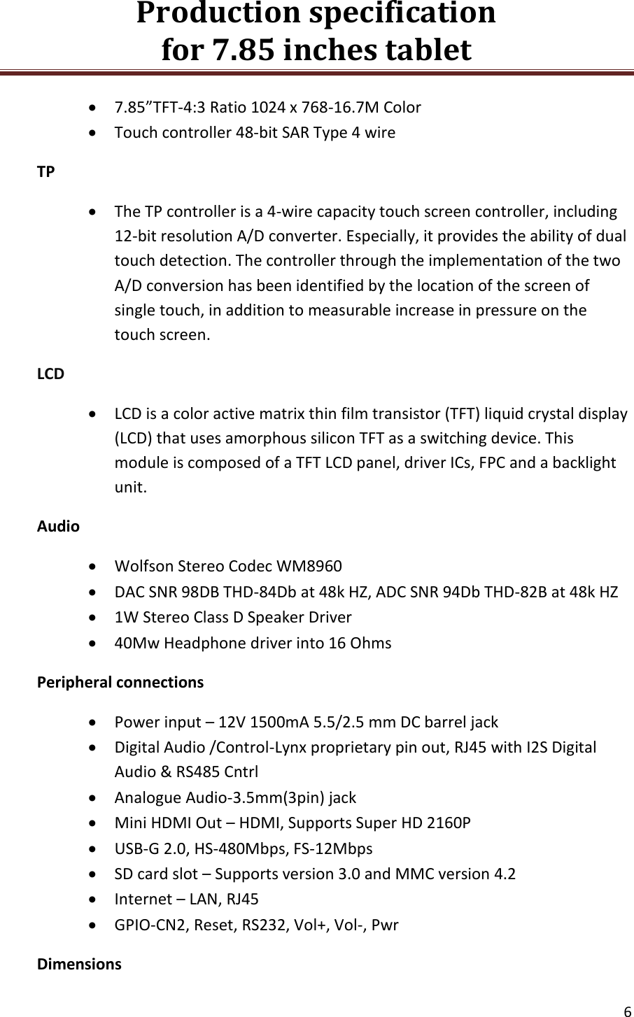 Production specification                                      for 7.85 inches tablet   6   7.85&rdquo;TFT-4:3 Ratio 1024 x 768-16.7M Color  Touch controller 48-bit SAR Type 4 wire TP  The TP controller is a 4-wire capacity touch screen controller, including 12-bit resolution A/D converter. Especially, it provides the ability of dual touch detection. The controller through the implementation of the two A/D conversion has been identified by the location of the screen of single touch, in addition to measurable increase in pressure on the touch screen. LCD  LCD is a color active matrix thin film transistor (TFT) liquid crystal display (LCD) that uses amorphous silicon TFT as a switching device. This module is composed of a TFT LCD panel, driver ICs, FPC and a backlight unit. Audio  Wolfson Stereo Codec WM8960  DAC SNR 98DB THD-84Db at 48k HZ, ADC SNR 94Db THD-82B at 48k HZ  1W Stereo Class D Speaker Driver  40Mw Headphone driver into 16 Ohms Peripheral connections  Power input &ndash; 12V 1500mA 5.5/2.5 mm DC barrel jack  Digital Audio /Control-Lynx proprietary pin out, RJ45 with I2S Digital Audio &amp; RS485 Cntrl  Analogue Audio-3.5mm(3pin) jack  Mini HDMI Out &ndash; HDMI, Supports Super HD 2160P  USB-G 2.0, HS-480Mbps, FS-12Mbps  SD card slot &ndash; Supports version 3.0 and MMC version 4.2  Internet &ndash; LAN, RJ45  GPIO-CN2, Reset, RS232, Vol+, Vol-, Pwr Dimensions 