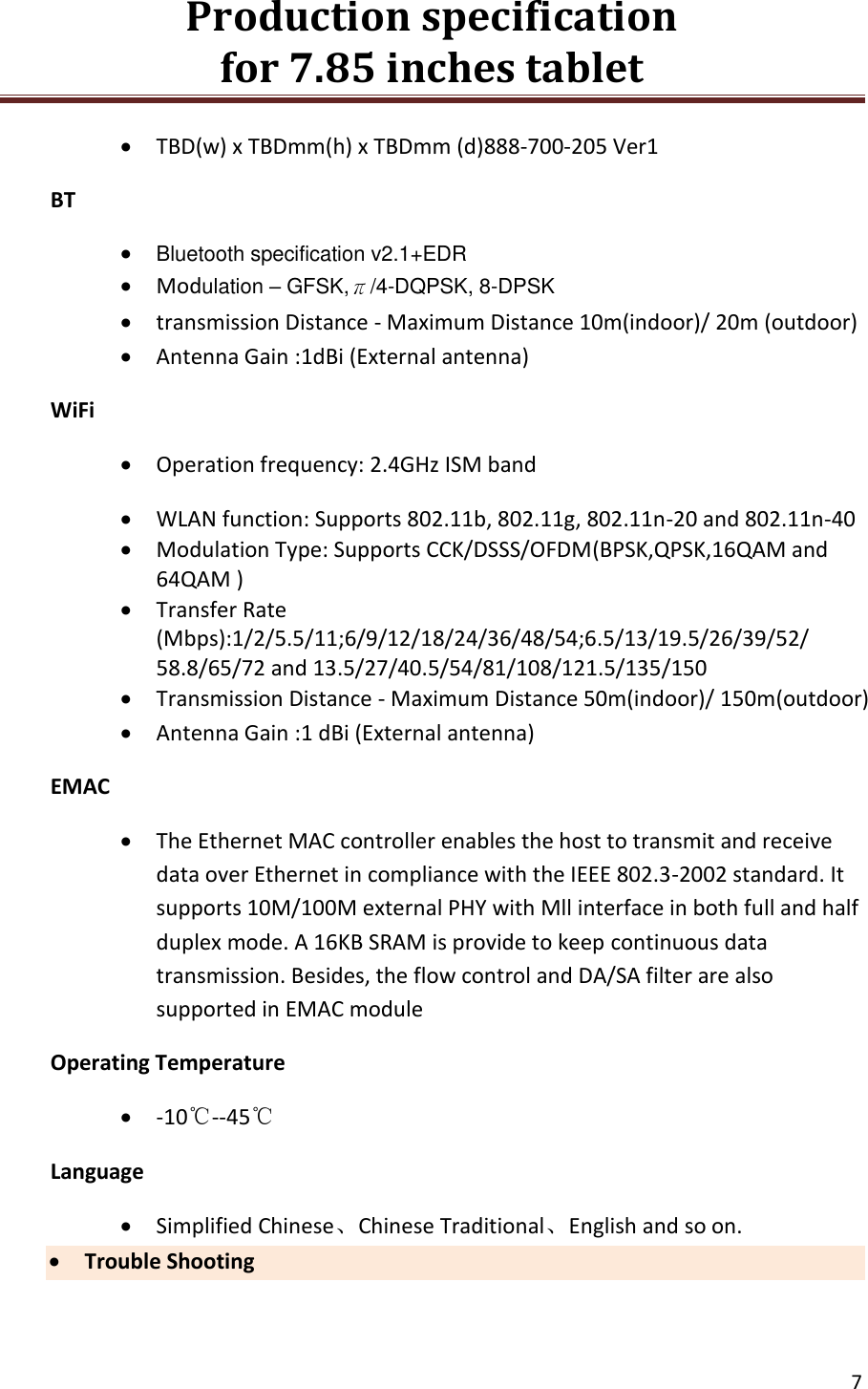 Production specification                                      for 7.85 inches tablet   7   TBD(w) x TBDmm(h) x TBDmm (d)888-700-205 Ver1 BT  Bluetooth specification v2.1+EDR  Modulation &ndash; GFSK,&pi;/4-DQPSK, 8-DPSK  transmission Distance - Maximum Distance 10m(indoor)/ 20m (outdoor)  Antenna Gain :1dBi (External antenna) WiFi  Operation frequency: 2.4GHz ISM band  WLAN function: Supports 802.11b, 802.11g, 802.11n-20 and 802.11n-40    Modulation Type: Supports CCK/DSSS/OFDM(BPSK,QPSK,16QAM and 64QAM )  Transfer Rate (Mbps):1/2/5.5/11;6/9/12/18/24/36/48/54;6.5/13/19.5/26/39/52/ 58.8/65/72 and 13.5/27/40.5/54/81/108/121.5/135/150   Transmission Distance - Maximum Distance 50m(indoor)/ 150m(outdoor)  Antenna Gain :1 dBi (External antenna) EMAC  The Ethernet MAC controller enables the host to transmit and receive data over Ethernet in compliance with the IEEE 802.3-2002 standard. It supports 10M/100M external PHY with Mll interface in both full and half duplex mode. A 16KB SRAM is provide to keep continuous data transmission. Besides, the flow control and DA/SA filter are also supported in EMAC module Operating Temperature  -10℃--45℃ Language  Simplified Chinese、Chinese Traditional、English and so on.  Trouble Shooting 