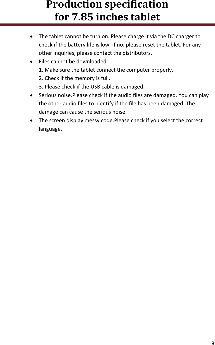 Production specification                                      for 7.85 inches tablet   8   The tablet cannot be turn on. Please charge it via the DC charger to check if the battery life is low. If no, please reset the tablet. For any other inquiries, please contact the distributors.  Files cannot be downloaded. 1. Make sure the tablet connect the computer properly. 2. Check if the memory is full. 3. Please check if the USB cable is damaged.  Serious noise.Please check if the audio files are damaged. You can play the other audio files to identify if the file has been damaged. The damage can cause the serious noise.  The screen display messy code.Please check if you select the correct language.         
