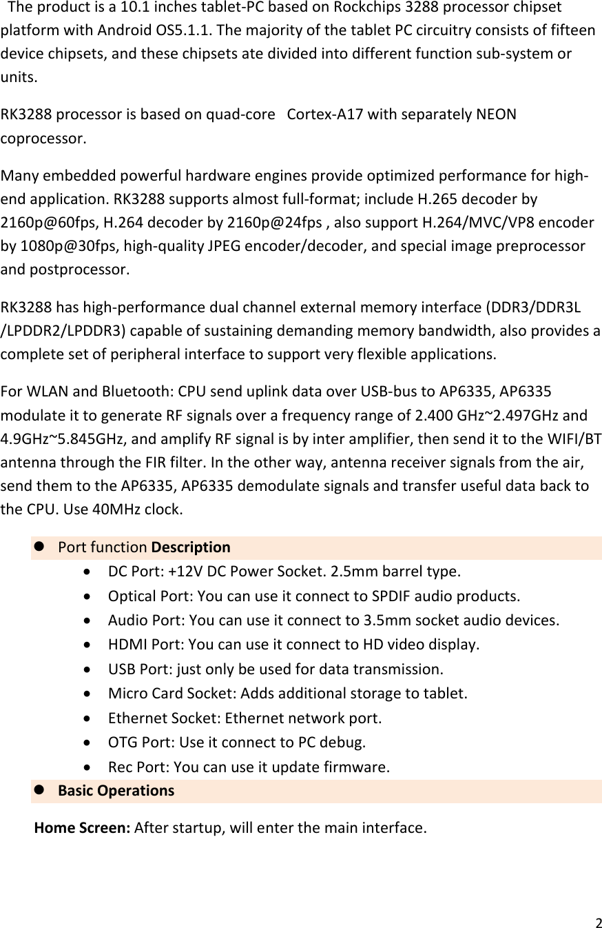 2Theproductisa10.1inchestablet‐PCbasedonRockchips3288processorchipsetplatformwithAndroidOS5.1.1.ThemajorityofthetabletPCcircuitryconsistsoffifteendevicechipsets,andthesechipsetsatedividedintodifferentfunctionsub‐systemorunits.RK3288processorisbasedonquad‐coreCortex‐A17withseparatelyNEONcoprocessor.Manyembeddedpowerfulhardwareenginesprovideoptimizedperformanceforhigh‐endapplication.RK3288supportsalmostfull‐format;includeH.265decoderby2160p@60fps,H.264decoderby2160p@24fps,alsosupportH.264/MVC/VP8encoderby1080p@30fps,high‐qualityJPEGencoder/decoder,andspecialimagepreprocessorandpostprocessor.RK3288hashigh‐performancedualchannelexternalmemoryinterface(DDR3/DDR3L/LPDDR2/LPDDR3)capableofsustainingdemandingmemorybandwidth,alsoprovidesacompletesetofperipheralinterfacetosupportveryflexibleapplications.ForWLANandBluetooth:CPUsenduplinkdataoverUSB‐bustoAP6335,AP6335modulateittogenerateRFsignalsoverafrequencyrangeof2.400GHz~2.497GHzand4.9GHz~5.845GHz,andamplifyRFsignalisbyinteramplifier,thensendittotheWIFI/BTantennathroughtheFIRfilter.Intheotherway,antennareceiversignalsfromtheair,sendthemtotheAP6335,AP6335demodulatesignalsandtransferusefuldatabacktotheCPU.Use40MHzclock. PortfunctionDescription DCPort:+12VDCPowerSocket.2.5mmbarreltype. OpticalPort:YoucanuseitconnecttoSPDIFaudioproducts. AudioPort:Youcanuseitconnectto3.5mmsocketaudiodevices. HDMIPort:YoucanuseitconnecttoHDvideodisplay. USBPort:justonlybeusedfordatatransmission. MicroCardSocket:Addsadditionalstoragetotablet. EthernetSocket:Ethernetnetworkport. OTGPort:UseitconnecttoPCdebug. RecPort:Youcanuseitupdatefirmware. BasicOperationsHomeScreen:Afterstartup,willenterthemaininterface.