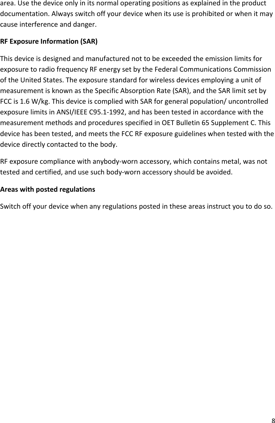 8area.Usethedeviceonlyinitsnormaloperatingpositionsasexplainedintheproductdocumentation.Alwaysswitchoffyourdevicewhenitsuseisprohibitedorwhenitmaycauseinterferenceanddanger.RFExposureInformation(SAR)ThisdeviceisdesignedandmanufacturednottobeexceededtheemissionlimitsforexposuretoradiofrequencyRFenergysetbytheFederalCommunicationsCommissionoftheUnitedStates.TheexposurestandardforwirelessdevicesemployingaunitofmeasurementisknownastheSpecificAbsorptionRate(SAR),andtheSARlimitsetbyFCCis1.6W/kg.ThisdeviceiscompliedwithSARforgeneralpopulation/uncontrolledexposurelimitsinANSI/IEEEC95.1‐1992,andhasbeentestedinaccordancewiththemeasurementmethodsandproceduresspecifiedinOETBulletin65SupplementC.Thisdevicehasbeentested,andmeetstheFCCRFexposureguidelineswhentestedwiththedevicedirectlycontactedtothebody.RFexposurecompliancewithanybody‐wornaccessory,whichcontainsmetal,wasnottestedandcertified,andusesuchbody‐wornaccessoryshouldbeavoided.AreaswithpostedregulationsSwitchoffyourdevicewhenanyregulationspostedintheseareasinstructyoutodoso.