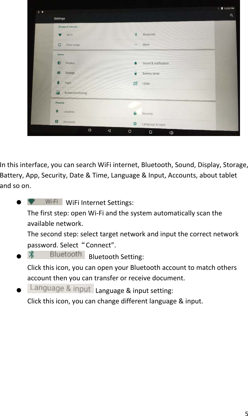 5Inthisinterface,youcansearchWiFiinternet,Bluetooth,Sound,Display,Storage,Battery,App,Security,Date&amp;Time,Language&amp;Input,Accounts,abouttabletandsoon. WiFiInternetSettings:Thefirststep:openWi‐Fiandthesystemautomaticallyscantheavailablenetwork.Thesecondstep:selecttargetnetworkandinputthecorrectnetworkpassword.Select&ldquo;Connect&rdquo;. BluetoothSetting:Clickthisicon,youcanopenyourBluetoothaccounttomatchothersaccountthenyoucantransferorreceivedocument. Language&amp;inputsetting:Clickthisicon,youcanchangedifferentlanguage&amp;input.