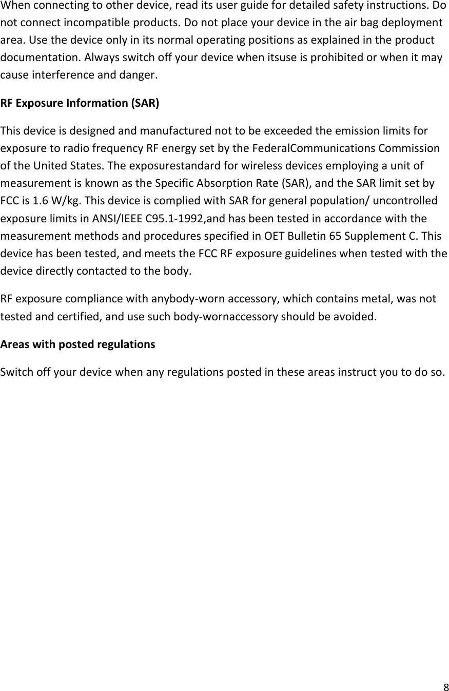  8  When connecting to other device, read its user guide for detailed safety instructions. Do not connect incompatible products. Do not place your device in the air bag deployment area. Use the device only in its normal operating positions as explained in the product documentation. Always switch off your device when itsuse is prohibited or when it may cause interference and danger. RF Exposure Information (SAR) This device is designed and manufactured not to be exceeded the emission limits for exposure to radio frequency RF energy set by the FederalCommunications Commission of the United States. The exposurestandard for wireless devices employing a unit of measurement is known as the Specific Absorption Rate (SAR), and the SAR limit set by FCC is 1.6 W/kg. This device is complied with SAR for general population/ uncontrolled exposure limits in ANSI/IEEE C95.1-1992,and has been tested in accordance with the measurement methods and procedures specified in OET Bulletin 65 Supplement C. This device has been tested, and meets the FCC RF exposure guidelines when tested with the device directly contacted to the body. RF exposure compliance with anybody-worn accessory, which contains metal, was not tested and certified, and use such body-wornaccessory should be avoided. Areas with posted regulations Switch off your device when any regulations posted in these areas instruct you to do so.           