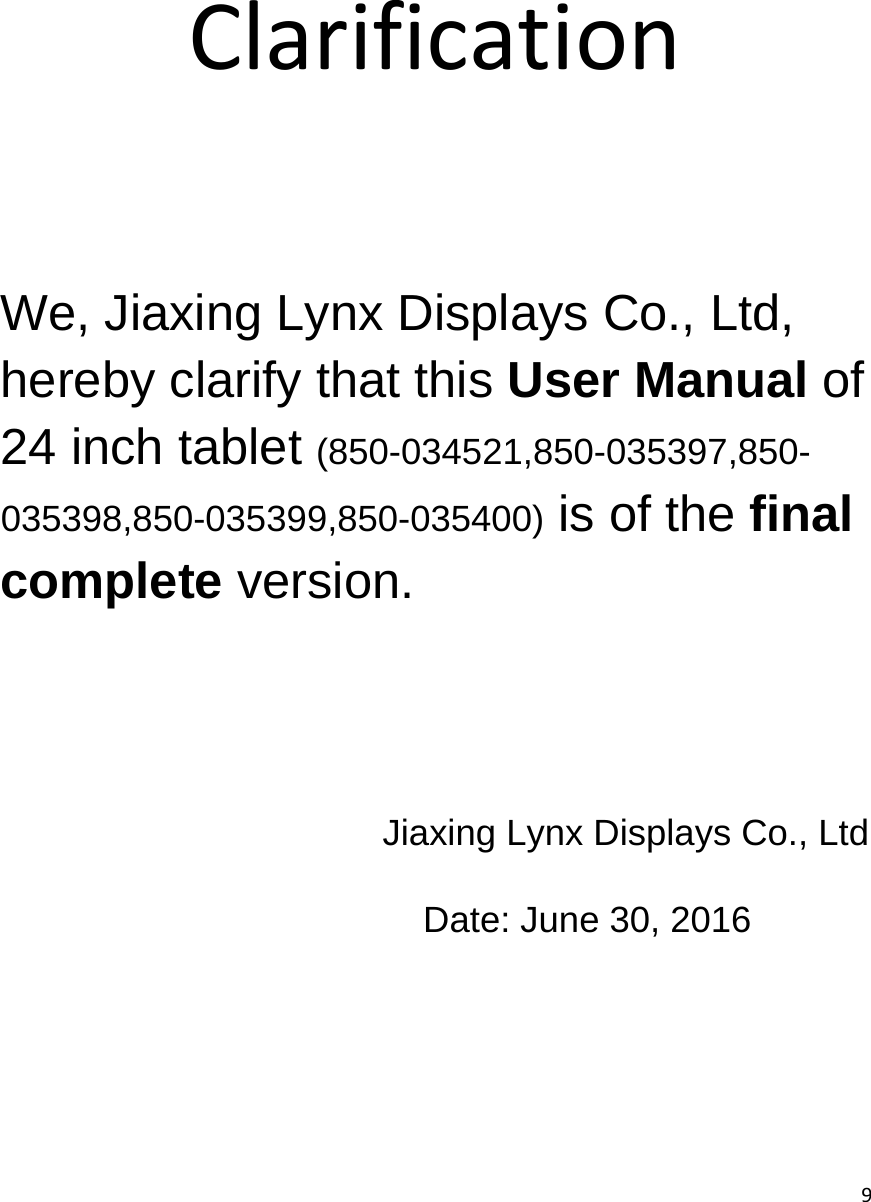  9     Clarification      We, Jiaxing Lynx Displays Co., Ltd, hereby clarify that this User Manual of 24 inch tablet (850-034521,850-035397,850-035398,850-035399,850-035400) is of the final complete version. Jiaxing Lynx Displays Co., Ltd Date: June 30, 2016 