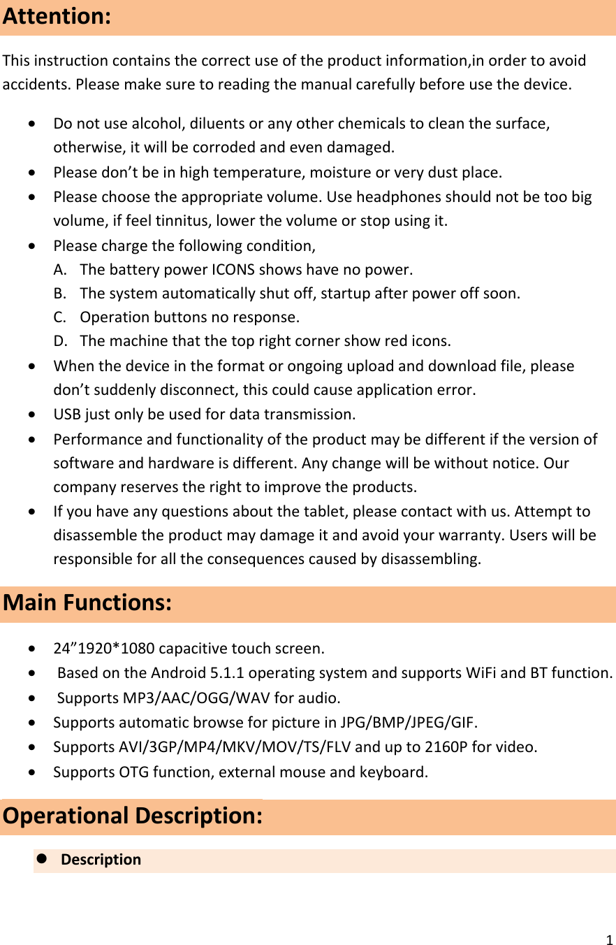  1  Attention: This instruction contains the correct use of the product information,in order to avoid accidents. Please make sure to reading the manual carefully before use the device. &bull; Do not use alcohol, diluents or any other chemicals to clean the surface, otherwise, it will be corroded and even damaged. &bull; Please don&rsquo;t be in high temperature, moisture or very dust place. &bull; Please choose the appropriate volume. Use headphones should not be too big volume, if feel tinnitus, lower the volume or stop using it. &bull; Please charge the following condition, A. The battery power ICONS shows have no power. B. The system automatically shut off, startup after power off soon. C. Operation buttons no response. D. The machine that the top right corner show red icons. &bull; When the device in the format or ongoing upload and download file, please don&rsquo;t suddenly disconnect, this could cause application error. &bull; USB just only be used for data transmission. &bull; Performance and functionality of the product may be different if the version of software and hardware is different. Any change will be without notice. Our company reserves the right to improve the products. &bull; If you have any questions about the tablet, please contact with us. Attempt to disassemble the product may damage it and avoid your warranty. Users will be responsible for all the consequences caused by disassembling. Main Functions:                                                                               &bull; 24&rdquo;1920*1080 capacitive touch screen. &bull;  Based on the Android 5.1.1 operating system and supports WiFi and BT function. &bull;  Supports MP3/AAC/OGG/WAV for audio. &bull; Supports automatic browse for picture in JPG/BMP/JPEG/GIF. &bull; Supports AVI/3GP/MP4/MKV/MOV/TS/FLV and up to 2160P for video. &bull; Supports OTG function, external mouse and keyboard. Operational Description: z Description      