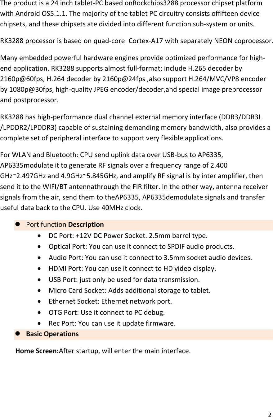  2  The product is a 24 inch tablet-PC based onRockchips3288 processor chipset platform with Android OS5.1.1. The majority of the tablet PC circuitry consists offifteen device chipsets, and these chipsets ate divided into different function sub-system or units. RK3288 processor is based on quad-core  Cortex-A17 with separately NEON coprocessor. Many embedded powerful hardware engines provide optimized performance for high-end application. RK3288 supports almost full-format; include H.265 decoder by 2160p@60fps, H.264 decoder by 2160p@24fps ,also support H.264/MVC/VP8 encoder by 1080p@30fps, high-quality JPEG encoder/decoder,and special image preprocessor and postprocessor. RK3288 has high-performance dual channel external memory interface (DDR3/DDR3L /LPDDR2/LPDDR3) capable of sustaining demanding memory bandwidth, also provides a complete set of peripheral interface to support very flexible applications. For WLAN and Bluetooth: CPU send uplink data over USB-bus to AP6335, AP6335modulate it to generate RF signals over a frequency range of 2.400 GHz~2.497GHz and 4.9GHz~5.845GHz, and amplify RF signal is by inter amplifier, then send it to the WIFI/BT antennathrough the FIR filter. In the other way, antenna receiver signals from the air, send them to theAP6335, AP6335demodulate signals and transfer useful data back to the CPU. Use 40MHz clock. z Port function Description &bull; DC Port: +12V DC Power Socket. 2.5mm barrel type. &bull; Optical Port: You can use it connect to SPDIF audio products. &bull; Audio Port: You can use it connect to 3.5mm socket audio devices. &bull; HDMI Port: You can use it connect to HD video display. &bull; USB Port: just only be used for data transmission. &bull; Micro Card Socket: Adds additional storage to tablet. &bull; Ethernet Socket: Ethernet network port. &bull; OTG Port: Use it connect to PC debug. &bull; Rec Port: You can use it update firmware. z Basic Operations Home Screen:After startup, will enter the main interface.  