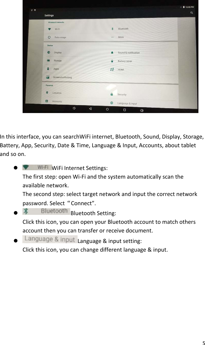  5    In this interface, you can searchWiFi internet, Bluetooth, Sound, Display, Storage, Battery, App, Security, Date &amp; Time, Language &amp; Input, Accounts, about tablet and so on.  z WiFi Internet Settings: The first step: open Wi-Fi and the system automatically scan the available network. The second step: select target network and input the correct network password. Select&ldquo;Connect&rdquo;. z Bluetooth Setting: Click this icon, you can open your Bluetooth account to match others account then you can transfer or receive document. z Language &amp; input setting: Click this icon, you can change different language &amp; input.          