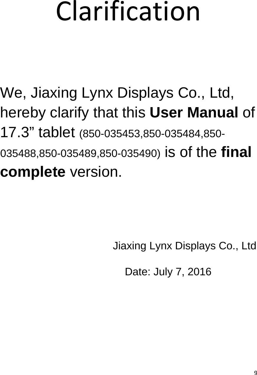  9   Clarification      We, Jiaxing Lynx Displays Co., Ltd, hereby clarify that this User Manual of 17.3&rdquo; tablet (850-035453,850-035484,850-035488,850-035489,850-035490) is of the final complete version. Jiaxing Lynx Displays Co., Ltd Date: July 7, 2016 