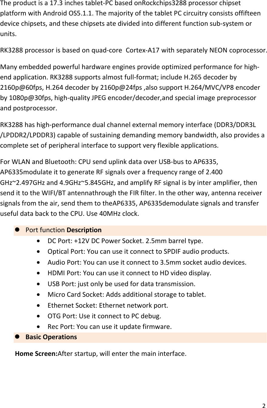  2  The product is a 17.3 inches tablet-PC based onRockchips3288 processor chipset platform with Android OS5.1.1. The majority of the tablet PC circuitry consists offifteen device chipsets, and these chipsets ate divided into different function sub-system or units. RK3288 processor is based on quad-core  Cortex-A17 with separately NEON coprocessor. Many embedded powerful hardware engines provide optimized performance for high-end application. RK3288 supports almost full-format; include H.265 decoder by 2160p@60fps, H.264 decoder by 2160p@24fps ,also support H.264/MVC/VP8 encoder by 1080p@30fps, high-quality JPEG encoder/decoder,and special image preprocessor and postprocessor. RK3288 has high-performance dual channel external memory interface (DDR3/DDR3L /LPDDR2/LPDDR3) capable of sustaining demanding memory bandwidth, also provides a complete set of peripheral interface to support very flexible applications. For WLAN and Bluetooth: CPU send uplink data over USB-bus to AP6335, AP6335modulate it to generate RF signals over a frequency range of 2.400 GHz~2.497GHz and 4.9GHz~5.845GHz, and amplify RF signal is by inter amplifier, then send it to the WIFI/BT antennathrough the FIR filter. In the other way, antenna receiver signals from the air, send them to theAP6335, AP6335demodulate signals and transfer useful data back to the CPU. Use 40MHz clock. z Port function Description &bull; DC Port: +12V DC Power Socket. 2.5mm barrel type. &bull; Optical Port: You can use it connect to SPDIF audio products. &bull; Audio Port: You can use it connect to 3.5mm socket audio devices. &bull; HDMI Port: You can use it connect to HD video display. &bull; USB Port: just only be used for data transmission. &bull; Micro Card Socket: Adds additional storage to tablet. &bull; Ethernet Socket: Ethernet network port. &bull; OTG Port: Use it connect to PC debug. &bull; Rec Port: You can use it update firmware. z Basic Operations Home Screen:After startup, will enter the main interface.  
