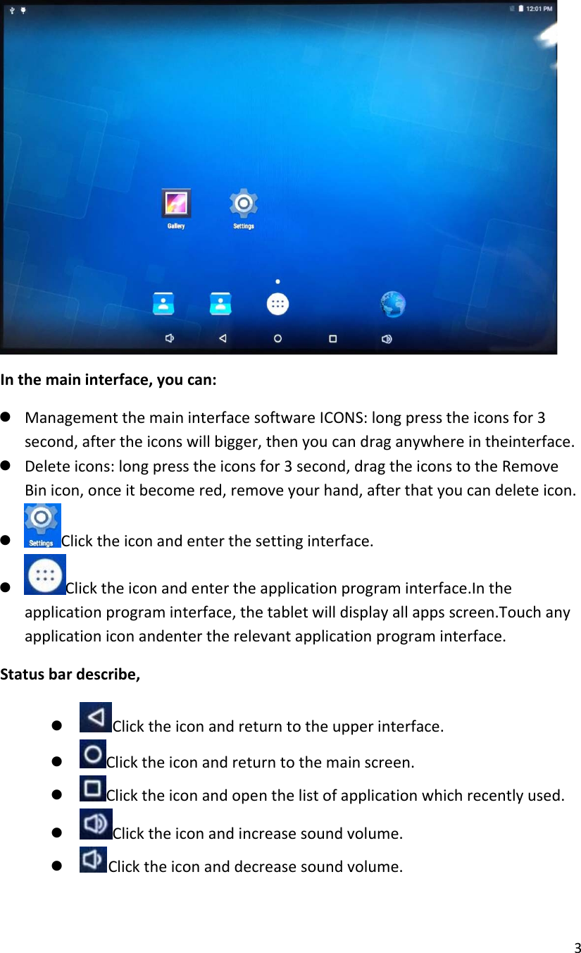  3   In the main interface, you can: z Management the main interface software ICONS: long press the icons for 3 second, after the icons will bigger, then you can drag anywhere in theinterface. z Delete icons: long press the icons for 3 second, drag the icons to the Remove Bin icon, once it become red, remove your hand, after that you can delete icon.  z Click the icon and enter the setting interface. z Click the icon and enter the application program interface.In the application program interface, the tablet will display all apps screen.Touch any application icon andenter the relevant application program interface. Status bar describe, z Click the icon and return to the upper interface. z Click the icon and return to the main screen. z Click the icon and open the list of application which recently used. z Click the icon and increase sound volume. z Click the icon and decrease sound volume. 