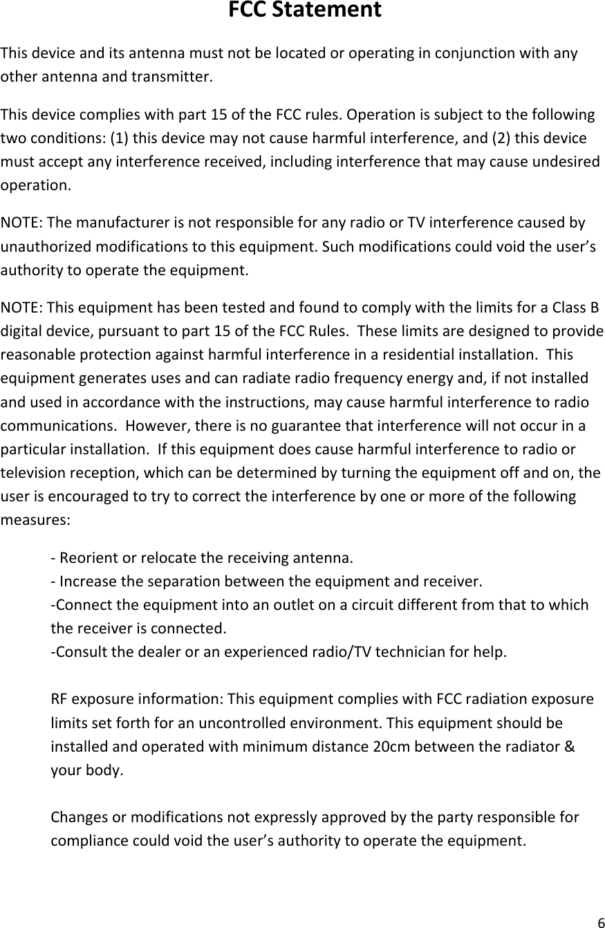  6  FCC Statement This device and its antenna must not be located or operating in conjunction with any other antenna and transmitter. This device complies with part 15 of the FCC rules. Operation is subject to the following two conditions: (1) this device may not cause harmful interference, and (2) this device must accept any interference received, including interference that may cause undesired operation.  NOTE: The manufacturer is not responsible for any radio or TV interference caused by unauthorized modifications to this equipment. Such modifications could void the user&rsquo;s authority to operate the equipment. NOTE: This equipment has been tested and found to comply with the limits for a Class B digital device, pursuant to part 15 of the FCC Rules.  These limits are designed to provide reasonable protection against harmful interference in a residential installation.  This equipment generates uses and can radiate radio frequency energy and, if not installed and used in accordance with the instructions, may cause harmful interference to radio communications.  However, there is no guarantee that interference will not occur in a particular installation.  If this equipment does cause harmful interference to radio or television reception, which can be determined by turning the equipment off and on, the user is encouraged to try to correct the interference by one or more of the following measures: - Reorient or relocate the receiving antenna. - Increase the separation between the equipment and receiver. -Connect the equipment into an outlet on a circuit different from that to which the receiver is connected. -Consult the dealer or an experienced radio/TV technician for help.  RF exposure information: This equipment complies with FCC radiation exposure limits set forth for an uncontrolled environment. This equipment should be installed and operated with minimum distance 20cm between the radiator &amp; your body.  Changes or modifications not expressly approved by the party responsible for compliance could void the user&rsquo;s authority to operate the equipment.   