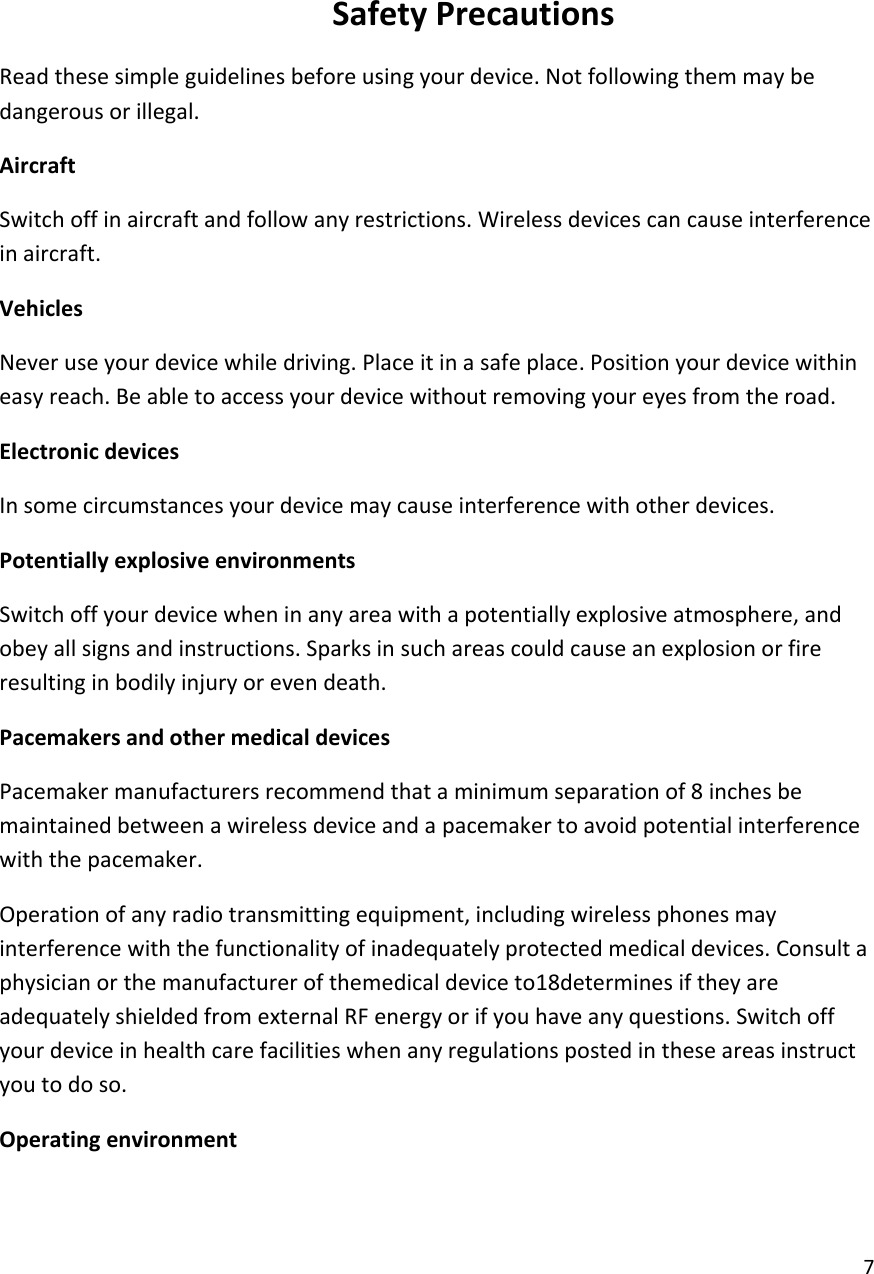  7    Safety Precautions Read these simple guidelines before using your device. Not following them may be dangerous or illegal. Aircraft Switch off in aircraft and follow any restrictions. Wireless devices can cause interference in aircraft. Vehicles Never use your device while driving. Place it in a safe place. Position your device within easy reach. Be able to access your device without removing your eyes from the road. Electronic devices In some circumstances your device may cause interference with other devices. Potentially explosive environments Switch off your device when in any area with a potentially explosive atmosphere, and obey all signs and instructions. Sparks in such areas could cause an explosion or fire resulting in bodily injury or even death. Pacemakers and other medical devices Pacemaker manufacturers recommend that a minimum separation of 8 inches be maintained between a wireless device and a pacemaker to avoid potential interference with the pacemaker. Operation of any radio transmitting equipment, including wireless phones may interference with the functionality of inadequately protected medical devices. Consult a physician or the manufacturer of themedical device to18determines if they are adequately shielded from external RF energy or if you have any questions. Switch off your device in health care facilities when any regulations posted in these areas instruct you to do so. Operating environment 