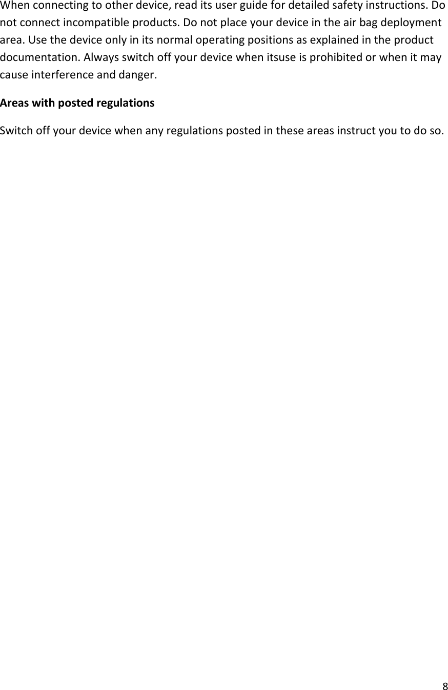  8  When connecting to other device, read its user guide for detailed safety instructions. Do not connect incompatible products. Do not place your device in the air bag deployment area. Use the device only in its normal operating positions as explained in the product documentation. Always switch off your device when itsuse is prohibited or when it may cause interference and danger. Areas with posted regulations Switch off your device when any regulations posted in these areas instruct you to do so.                   
