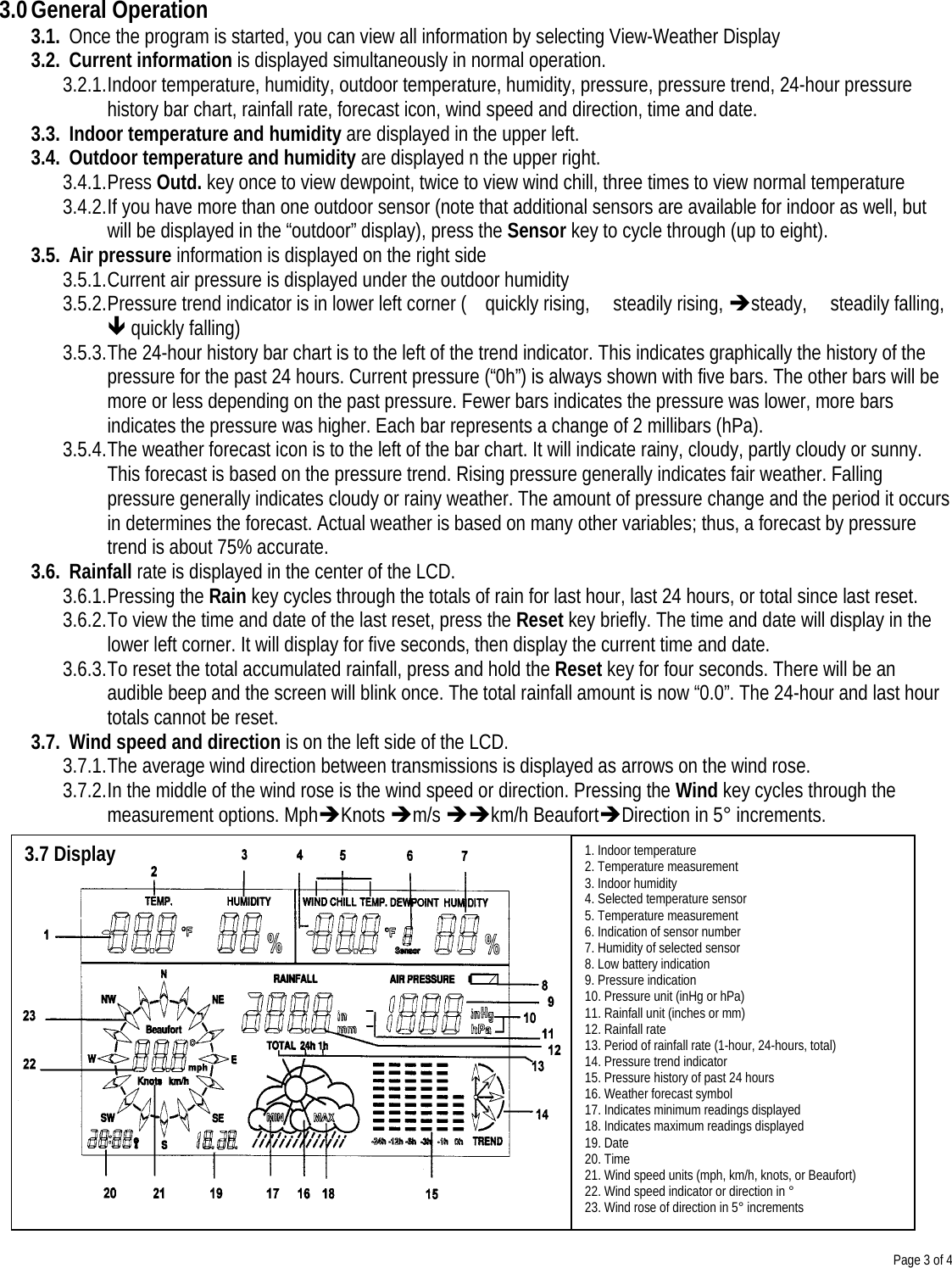 Page 3 of 41. Indoor temperature2. Temperature measurement3. Indoor humidity4. Selected temperature sensor5. Temperature measurement6. Indication of sensor number7. Humidity of selected sensor8. Low battery indication9. Pressure indication10. Pressure unit (inHg or hPa)11. Rainfall unit (inches or mm)12. Rainfall rate13. Period of rainfall rate (1-hour, 24-hours, total)14. Pressure trend indicator15. Pressure history of past 24 hours16. Weather forecast symbol17. Indicates minimum readings displayed18. Indicates maximum readings displayed19. Date20. Time21. Wind speed units (mph, km/h, knots, or Beaufort)22. Wind speed indicator or direction in °23. Wind rose of direction in 5° increments3.0 General Operation3.1. Once the program is started, you can view all information by selecting View-Weather Display3.2. Current information is displayed simultaneously in normal operation.3.2.1. Indoor temperature, humidity, outdoor temperature, humidity, pressure, pressure trend, 24-hour pressurehistory bar chart, rainfall rate, forecast icon, wind speed and direction, time and date.3.3. Indoor temperature and humidity are displayed in the upper left.3.4. Outdoor temperature and humidity are displayed n the upper right.3.4.1. Press Outd. key once to view dewpoint, twice to view wind chill, three times to view normal temperature3.4.2. If you have more than one outdoor sensor (note that additional sensors are available for indoor as well, butwill be displayed in the “outdoor” display), press the Sensor key to cycle through (up to eight).3.5. Air pressure information is displayed on the right side3.5.1. Current air pressure is displayed under the outdoor humidity3.5.2. Pressure trend indicator is in lower left corner ( quickly rising,  steadily rising, èsteady, steadily falling,ê quickly falling)3.5.3. The 24-hour history bar chart is to the left of the trend indicator. This indicates graphically the history of thepressure for the past 24 hours. Current pressure (“0h”) is always shown with five bars. The other bars will bemore or less depending on the past pressure. Fewer bars indicates the pressure was lower, more barsindicates the pressure was higher. Each bar represents a change of 2 millibars (hPa).3.5.4. The weather forecast icon is to the left of the bar chart. It will indicate rainy, cloudy, partly cloudy or sunny.This forecast is based on the pressure trend. Rising pressure generally indicates fair weather. Fallingpressure generally indicates cloudy or rainy weather. The amount of pressure change and the period it occursin determines the forecast. Actual weather is based on many other variables; thus, a forecast by pressuretrend is about 75% accurate.3.6. Rainfall rate is displayed in the center of the LCD.3.6.1. Pressing the Rain key cycles through the totals of rain for last hour, last 24 hours, or total since last reset.3.6.2. To view the time and date of the last reset, press the Reset key briefly. The time and date will display in thelower left corner. It will display for five seconds, then display the current time and date.3.6.3. To reset the total accumulated rainfall, press and hold the Reset key for four seconds. There will be anaudible beep and the screen will blink once. The total rainfall amount is now “0.0”. The 24-hour and last hourtotals cannot be reset.3.7. Wind speed and direction is on the left side of the LCD.3.7.1. The average wind direction between transmissions is displayed as arrows on the wind rose.3.7.2. In the middle of the wind rose is the wind speed or direction. Pressing the Wind key cycles through themeasurement options. MphèKnots èm/s èèkm/h BeaufortèDirection in 5° increments.3.7 Display
