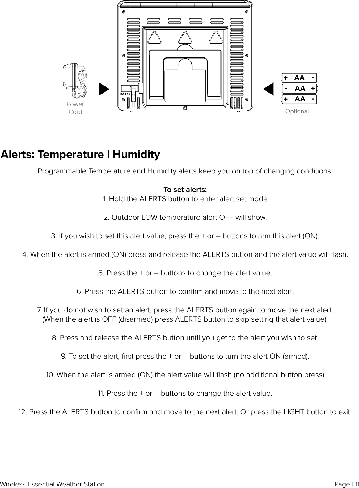 Page | 11Wireless Essential Weather StationOptionalPower CordAAAA+-AA+-+-Alerts: Temperature | HumidityProgrammable Temperature and Humidity alerts keep you on top of changing conditions.To set alerts:1. Hold the ALERTS button to enter alert set mode2. Outdoor LOW temperature alert OFF will show.3. If you wish to set this alert value, press the + or – buttons to arm this alert (ON).4. When the alert is armed (ON) press and release the ALERTS button and the alert value will ﬂash.5. Press the + or – buttons to change the alert value.6. Press the ALERTS button to conﬁrm and move to the next alert.7. If you do not wish to set an alert, press the ALERTS button again to move the next alert.(When the alert is OFF (disarmed) press ALERTS button to skip setting that alert value).8. Press and release the ALERTS button until you get to the alert you wish to set.9. To set the alert, ﬁrst press the + or – buttons to turn the alert ON (armed).10. When the alert is armed (ON) the alert value will ﬂash (no additional button press)11. Press the + or – buttons to change the alert value.12. Press the ALERTS button to conﬁrm and move to the next alert. Or press the LIGHT button to exit.