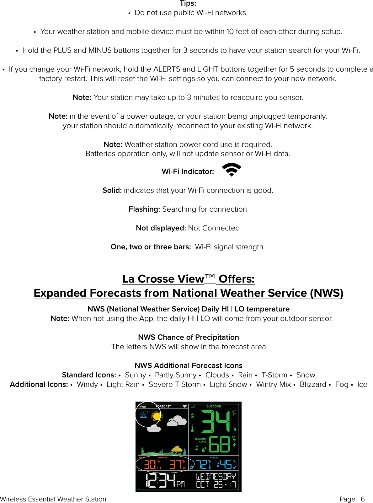 Page | 6Wireless Essential Weather StationTips:•  Do not use public Wi-Fi networks.•  Your weather station and mobile device must be within 10 feet of each other during setup. •  Hold the PLUS and MINUS buttons together for 3 seconds to have your station search for your Wi-Fi.•  If you change your Wi-Fi network, hold the ALERTS and LIGHT buttons together for 5 seconds to complete a factory restart. This will reset the Wi-Fi settings so you can connect to your new network. Note: Your station may take up to 3 minutes to reacquire you sensor.Note: in the event of a power outage, or your station being unplugged temporarily, your station should automatically reconnect to your existing Wi-Fi network.  Note: Weather station power cord use is required. Batteries operation only, will not update sensor or Wi-Fi data. Wi-Fi Indicator: Solid: indicates that your Wi-Fi connection is good.Flashing: Searching for connectionNot displayed: Not ConnectedOne, two or three bars:  Wi-Fi signal strength.La Crosse View™ Oers:Expanded Forecasts from National Weather Service (NWS)NWS (National Weather Service) Daily HI | LO temperature    Note: When not using the App, the daily HI | LO will come from your outdoor sensor.  NWS Chance of PrecipitationThe letters NWS will show in the forecast areaNWS Additional Forecast IconsStandard Icons: •  Sunny •  Partly Sunny •  Clouds •  Rain •  T-Storm •  SnowAdditional Icons: •  Windy •  Light Rain •  Severe T-Storm •  Light Snow •  Wintry Mix •  Blizzard •  Fog •  Ice