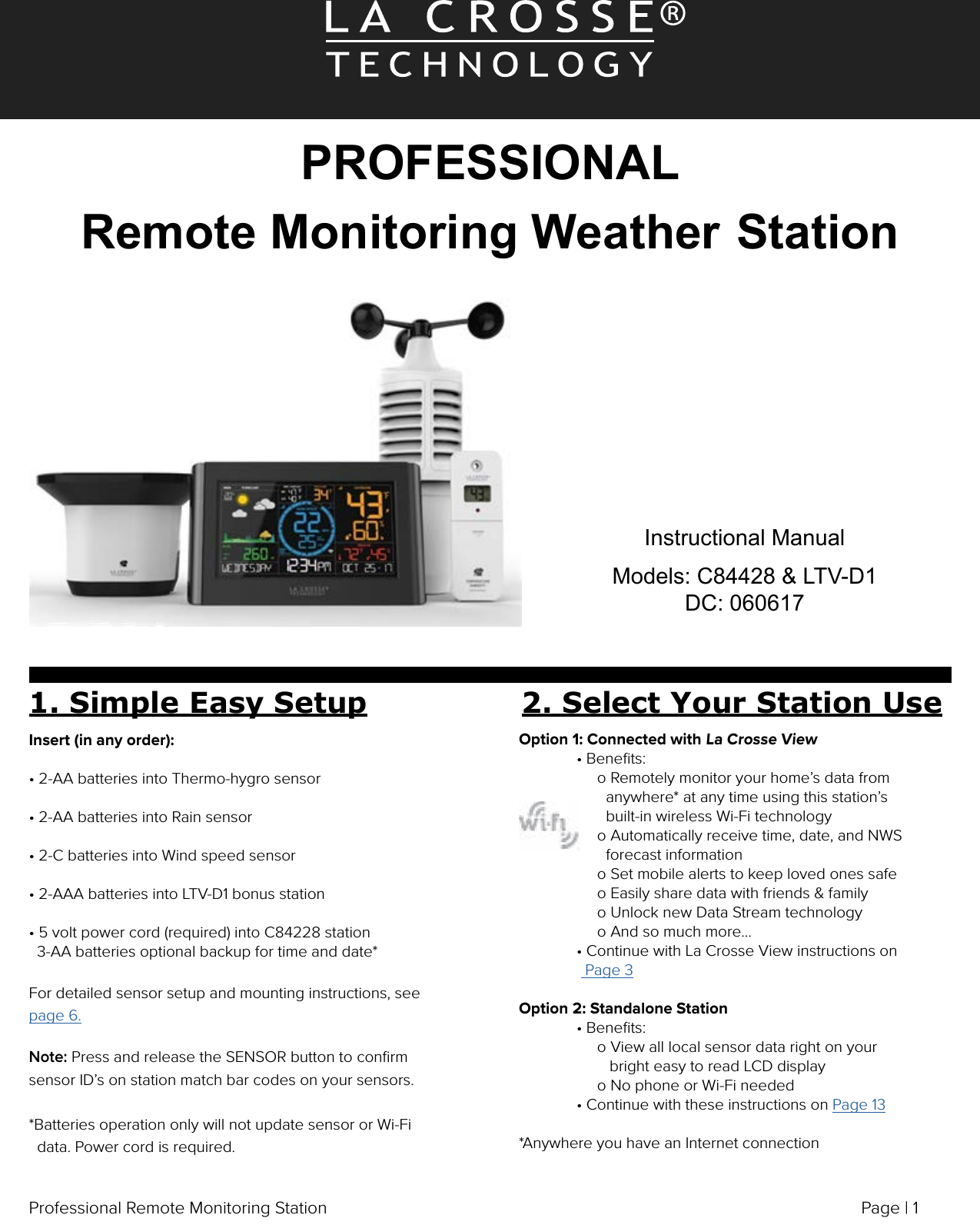 Page | 1Professional Remote Monitoring StationPROFESSIONAL Remote Monitoring Weather StationInstructional ManualModels: C84428 &amp; LTV-D1DC: 0606171. Simple Easy Setup 2. Select Your Station UseInsert (in any order):• 2-AA batteries into Thermo-hygro sensor• 2-AA batteries into Rain sensor• 2-C batteries into Wind speed sensor• 2-AAA batteries into LTV-D1 bonus station• 5 volt power cord (required) into C84228 station   3-AA batteries optional backup for time and date*                       For detailed sensor setup and mounting instructions, see page 6.Note: Press and release the SENSOR button to conﬁrm sensor ID’s on station match bar codes on your sensors.*Batteries operation only will not update sensor or Wi-Fi   data. Power cord is required.Option 1: Connected with La Crosse View  • Beneﬁts:       o Remotely monitor your home’s data from                      anywhere* at any time using this station’s                      built-in wireless Wi-Fi technology       o Automatically receive time, date, and NWS                      forecast information       o Set mobile alerts to keep loved ones safe        o Easily share data with friends &amp; family       o Unlock new Data Stream technology       o And so much more…  • Continue with La Crosse View instructions on                 Page 3Option 2: Standalone Station  • Beneﬁts:       o View all local sensor data right on your           bright easy to read LCD display         o No phone or Wi-Fi needed  • Continue with these instructions on Page 13*Anywhere you have an Internet connection
