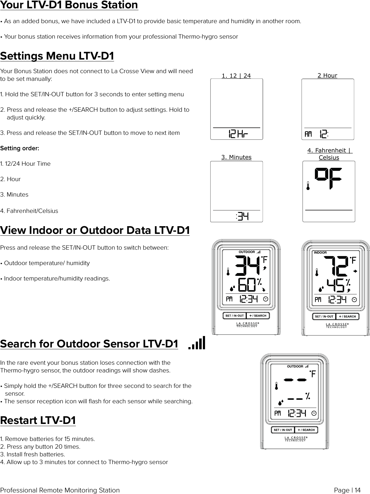 Page | 14Professional Remote Monitoring StationView Indoor or Outdoor Data LTV-D1Press and release the SET/IN-OUT button to switch between:• Outdoor temperature/ humidity  • Indoor temperature/humidity readings.OUTDOOR INDOORSearch for Outdoor Sensor LTV-D1In the rare event your bonus station loses connection with the Thermo-hygro sensor, the outdoor readings will show dashes.• Simply hold the +/SEARCH button for three second to search for the    sensor.• The sensor reception icon will ﬂash for each sensor while searching.OUTDOORYour Bonus Station does not connect to La Crosse View and will need to be set manually:1. Hold the SET/IN-OUT button for 3 seconds to enter setting menu2. Press and release the +/SEARCH button to adjust settings. Hold to     adjust quickly.3. Press and release the SET/IN-OUT button to move to next item Setting order:1. 12/24 Hour Time2. Hour3. Minutes4. Fahrenheit/CelsiusSettings Menu LTV-D11. 12 | 242 Hour3. Minutes4. Fahrenheit | CelsiusYour LTV-D1 Bonus Station• As an added bonus, we have included a LTV-D1 to provide basic temperature and humidity in another room.• Your bonus station receives information from your professional Thermo-hygro sensorRestart LTV-D11. Remove batteries for 15 minutes.2. Press any button 20 times.3. Install fresh batteries.4. Allow up to 3 minutes tor connect to Thermo-hygro sensor