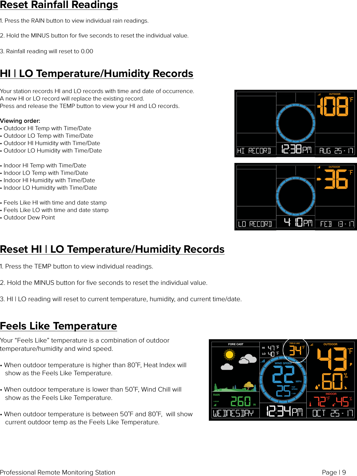 Page | 9Professional Remote Monitoring StationReset Rainfall Readings1. Press the RAIN button to view individual rain readings.2. Hold the MINUS button for ﬁve seconds to reset the individual value.3. Rainfall reading will reset to 0.00HI | LO Temperature/Humidity RecordsYour station records HI and LO records with time and date of occurrence. A new HI or LO record will replace the existing record.Press and release the TEMP button to view your HI and LO records.Viewing order:• Outdoor HI Temp with Time/Date• Outdoor LO Temp with Time/Date• Outdoor HI Humidity with Time/Date• Outdoor LO Humidity with Time/Date• Indoor HI Temp with Time/Date• Indoor LO Temp with Time/Date• Indoor HI Humidity with Time/Date• Indoor LO Humidity with Time/Date• Feels Like HI with time and date stamp• Feels Like LO with time and date stamp• Outdoor Dew PointOUTDOOROUTDOORReset HI | LO Temperature/Humidity Records1. Press the TEMP button to view individual readings.2. Hold the MINUS button for ﬁve seconds to reset the individual value.3. HI | LO reading will reset to current temperature, humidity, and current time/date.Feels Like TemperatureYour “Feels Like” temperature is a combination of outdoor temperature/humidity and wind speed. • When outdoor temperature is higher than 80˚F, Heat Index will    show as the Feels Like Temperature. • When outdoor temperature is lower than 50˚F, Wind Chill will    show as the Feels Like Temperature. • When outdoor temperature is between 50˚F and 80˚F,  will show    current outdoor temp as the Feels Like Temperature.FORE CASTMPHWIND SPEEDIN1 HOURLOHIFEELS LIKERAINOUTDOORINDOORTOP SPEED1 HR
