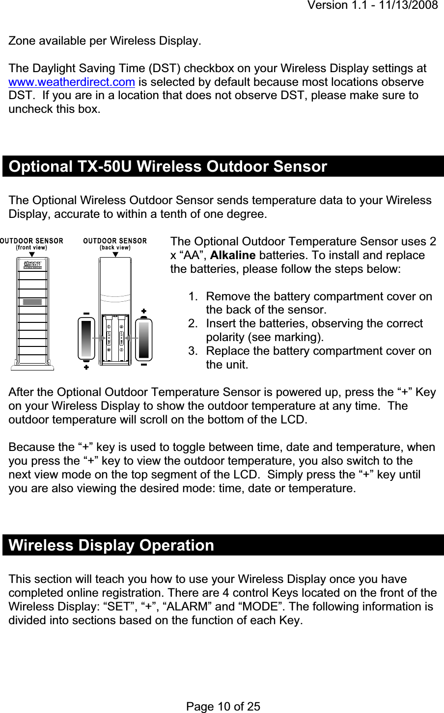 Version 1.1 - 11/13/2008 Page 10 of 25 Zone available per Wireless Display. The Daylight Saving Time (DST) checkbox on your Wireless Display settings at www.weatherdirect.com is selected by default because most locations observe DST.  If you are in a location that does not observe DST, please make sure to uncheck this box.Optional TX-50U Wireless Outdoor Sensor The Optional Wireless Outdoor Sensor sends temperature data to your Wireless Display, accurate to within a tenth of one degree.The Optional Outdoor Temperature Sensor uses 2 x “AA”, Alkaline batteries. To install and replace the batteries, please follow the steps below: 1.  Remove the battery compartment cover on the back of the sensor. 2.  Insert the batteries, observing the correct polarity (see marking). 3.  Replace the battery compartment cover on the unit. After the Optional Outdoor Temperature Sensor is powered up, press the “+” Key on your Wireless Display to show the outdoor temperature at any time.  The outdoor temperature will scroll on the bottom of the LCD.Because the “+” key is used to toggle between time, date and temperature, when you press the “+” key to view the outdoor temperature, you also switch to the next view mode on the top segment of the LCD.  Simply press the “+” key until you are also viewing the desired mode: time, date or temperature. Wireless Display Operation This section will teach you how to use your Wireless Display once you have completed online registration. There are 4 control Keys located on the front of the Wireless Display: “SET”, “+”, “ALARM” and “MODE”. The following information is divided into sections based on the function of each Key. 