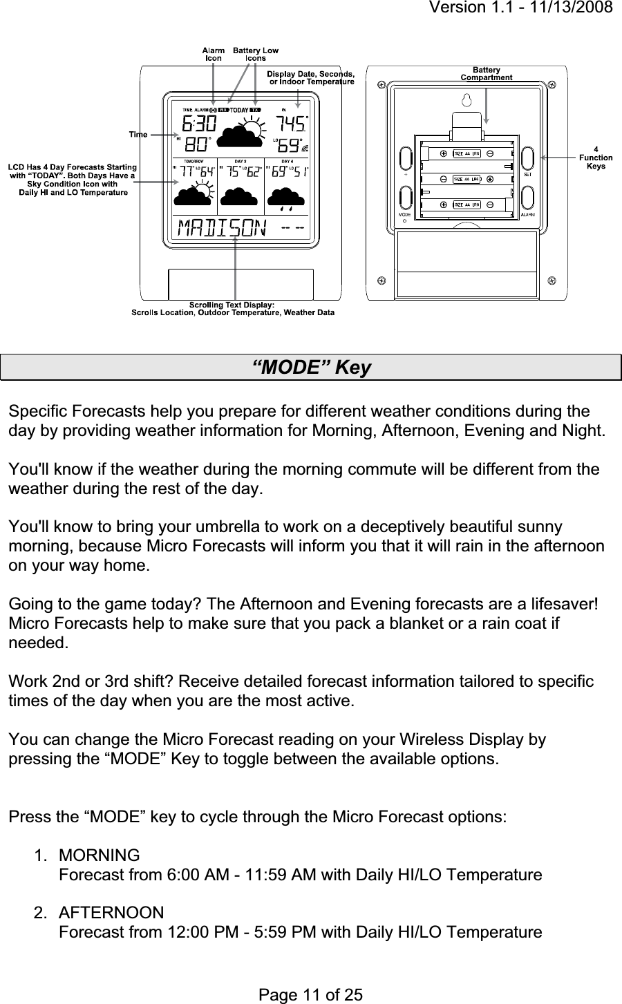 Version 1.1 - 11/13/2008 Page 11 of 25 “MODE” Key Specific Forecasts help you prepare for different weather conditions during the day by providing weather information for Morning, Afternoon, Evening and Night.You&apos;ll know if the weather during the morning commute will be different from the weather during the rest of the day. You&apos;ll know to bring your umbrella to work on a deceptively beautiful sunny morning, because Micro Forecasts will inform you that it will rain in the afternoon on your way home.Going to the game today? The Afternoon and Evening forecasts are a lifesaver! Micro Forecasts help to make sure that you pack a blanket or a rain coat if needed. Work 2nd or 3rd shift? Receive detailed forecast information tailored to specific times of the day when you are the most active. You can change the Micro Forecast reading on your Wireless Display by pressing the “MODE” Key to toggle between the available options. Press the “MODE” key to cycle through the Micro Forecast options: 1. MORNING  Forecast from 6:00 AM - 11:59 AM with Daily HI/LO Temperature 2. AFTERNOON  Forecast from 12:00 PM - 5:59 PM with Daily HI/LO Temperature 