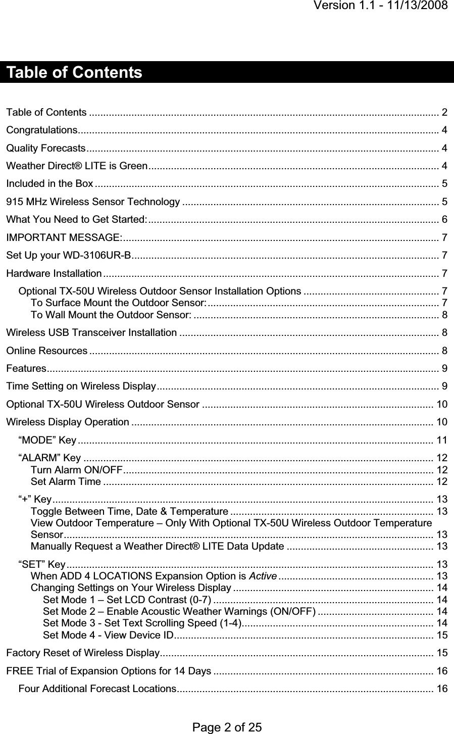 Version 1.1 - 11/13/2008 Page 2 of 25 Table of Contents Table of Contents ............................................................................................................................ 2Congratulations................................................................................................................................ 4Quality Forecasts ............................................................................................................................. 4Weather Direct® LITE is Green ....................................................................................................... 4Included in the Box .......................................................................................................................... 5915 MHz Wireless Sensor Technology ........................................................................................... 5What You Need to Get Started: ....................................................................................................... 6IMPORTANT MESSAGE: ................................................................................................................ 7Set Up your WD-3106UR-B ............................................................................................................. 7Hardware Installation ....................................................................................................................... 7Optional TX-50U Wireless Outdoor Sensor Installation Options ................................................ 7To Surface Mount the Outdoor Sensor: .................................................................................. 7To Wall Mount the Outdoor Sensor: ....................................................................................... 8Wireless USB Transceiver Installation ............................................................................................ 8Online Resources ............................................................................................................................ 8Features........................................................................................................................................... 9Time Setting on Wireless Display .................................................................................................... 9Optional TX-50U Wireless Outdoor Sensor .................................................................................. 10Wireless Display Operation ........................................................................................................... 10“MODE” Key .............................................................................................................................. 11“ALARM” Key ............................................................................................................................ 12Turn Alarm ON/OFF .............................................................................................................. 12Set Alarm Time ..................................................................................................................... 12“+” Key ....................................................................................................................................... 13Toggle Between Time, Date &amp; Temperature ........................................................................ 13View Outdoor Temperature – Only With Optional TX-50U Wireless Outdoor Temperature Sensor ................................................................................................................................... 13Manually Request a Weather Direct® LITE Data Update .................................................... 13“SET” Key .................................................................................................................................. 13When ADD 4 LOCATIONS Expansion Option is Active .......................................................  13Changing Settings on Your Wireless Display ....................................................................... 14Set Mode 1 – Set LCD Contrast (0-7) .............................................................................. 14Set Mode 2 – Enable Acoustic Weather Warnings (ON/OFF) ......................................... 14Set Mode 3 - Set Text Scrolling Speed (1-4) .................................................................... 14Set Mode 4 - View Device ID ............................................................................................ 15Factory Reset of Wireless Display ................................................................................................. 15FREE Trial of Expansion Options for 14 Days .............................................................................. 16Four Additional Forecast Locations ........................................................................................... 16