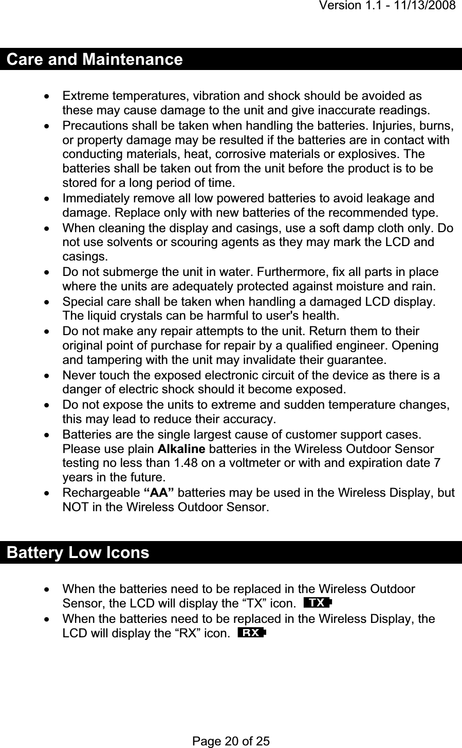 Version 1.1 - 11/13/2008 Page 20 of 25 Care and Maintenance x  Extreme temperatures, vibration and shock should be avoided as these may cause damage to the unit and give inaccurate readings. x  Precautions shall be taken when handling the batteries. Injuries, burns, or property damage may be resulted if the batteries are in contact with conducting materials, heat, corrosive materials or explosives. The batteries shall be taken out from the unit before the product is to be stored for a long period of time. x  Immediately remove all low powered batteries to avoid leakage and damage. Replace only with new batteries of the recommended type. x  When cleaning the display and casings, use a soft damp cloth only. Do not use solvents or scouring agents as they may mark the LCD and casings. x  Do not submerge the unit in water. Furthermore, fix all parts in place where the units are adequately protected against moisture and rain. x  Special care shall be taken when handling a damaged LCD display. The liquid crystals can be harmful to user&apos;s health. x  Do not make any repair attempts to the unit. Return them to their original point of purchase for repair by a qualified engineer. Opening and tampering with the unit may invalidate their guarantee. x  Never touch the exposed electronic circuit of the device as there is a danger of electric shock should it become exposed. x  Do not expose the units to extreme and sudden temperature changes, this may lead to reduce their accuracy. x  Batteries are the single largest cause of customer support cases. Please use plain Alkaline batteries in the Wireless Outdoor Sensor testing no less than 1.48 on a voltmeter or with and expiration date 7 years in the future.x Rechargeable “AA” batteries may be used in the Wireless Display, but NOT in the Wireless Outdoor Sensor. Battery Low Icons x  When the batteries need to be replaced in the Wireless Outdoor Sensor, the LCD will display the “TX” icon.x  When the batteries need to be replaced in the Wireless Display, the LCD will display the “RX” icon.  