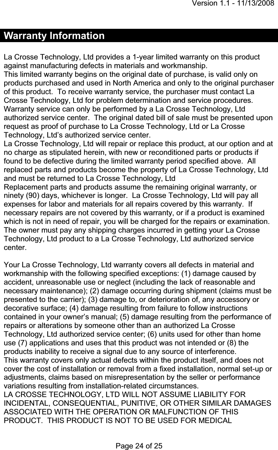 Version 1.1 - 11/13/2008 Page 24 of 25 Warranty Information La Crosse Technology, Ltd provides a 1-year limited warranty on this product against manufacturing defects in materials and workmanship. This limited warranty begins on the original date of purchase, is valid only on products purchased and used in North America and only to the original purchaser of this product.  To receive warranty service, the purchaser must contact La Crosse Technology, Ltd for problem determination and service procedures.Warranty service can only be performed by a La Crosse Technology, Ltd authorized service center.  The original dated bill of sale must be presented upon request as proof of purchase to La Crosse Technology, Ltd or La Crosse Technology, Ltd’s authorized service center. La Crosse Technology, Ltd will repair or replace this product, at our option and at no charge as stipulated herein, with new or reconditioned parts or products if found to be defective during the limited warranty period specified above.  All replaced parts and products become the property of La Crosse Technology, Ltd and must be returned to La Crosse Technology, LtdReplacement parts and products assume the remaining original warranty, or ninety (90) days, whichever is longer.  La Crosse Technology, Ltd will pay all expenses for labor and materials for all repairs covered by this warranty.  If necessary repairs are not covered by this warranty, or if a product is examined which is not in need of repair, you will be charged for the repairs or examination.   The owner must pay any shipping charges incurred in getting your La Crosse Technology, Ltd product to a La Crosse Technology, Ltd authorized service center.Your La Crosse Technology, Ltd warranty covers all defects in material and workmanship with the following specified exceptions: (1) damage caused by accident, unreasonable use or neglect (including the lack of reasonable and necessary maintenance); (2) damage occurring during shipment (claims must be presented to the carrier); (3) damage to, or deterioration of, any accessory or decorative surface; (4) damage resulting from failure to follow instructions contained in your owner’s manual; (5) damage resulting from the performance of repairs or alterations by someone other than an authorized La Crosse Technology, Ltd authorized service center; (6) units used for other than home use (7) applications and uses that this product was not intended or (8) the products inability to receive a signal due to any source of interference. This warranty covers only actual defects within the product itself, and does not cover the cost of installation or removal from a fixed installation, normal set-up or adjustments, claims based on misrepresentation by the seller or performance variations resulting from installation-related circumstances. LA CROSSE TECHNOLOGY, LTD WILL NOT ASSUME LIABILITY FOR INCIDENTAL, CONSEQUENTIAL, PUNITIVE, OR OTHER SIMILAR DAMAGES ASSOCIATED WITH THE OPERATION OR MALFUNCTION OF THIS PRODUCT.  THIS PRODUCT IS NOT TO BE USED FOR MEDICAL 