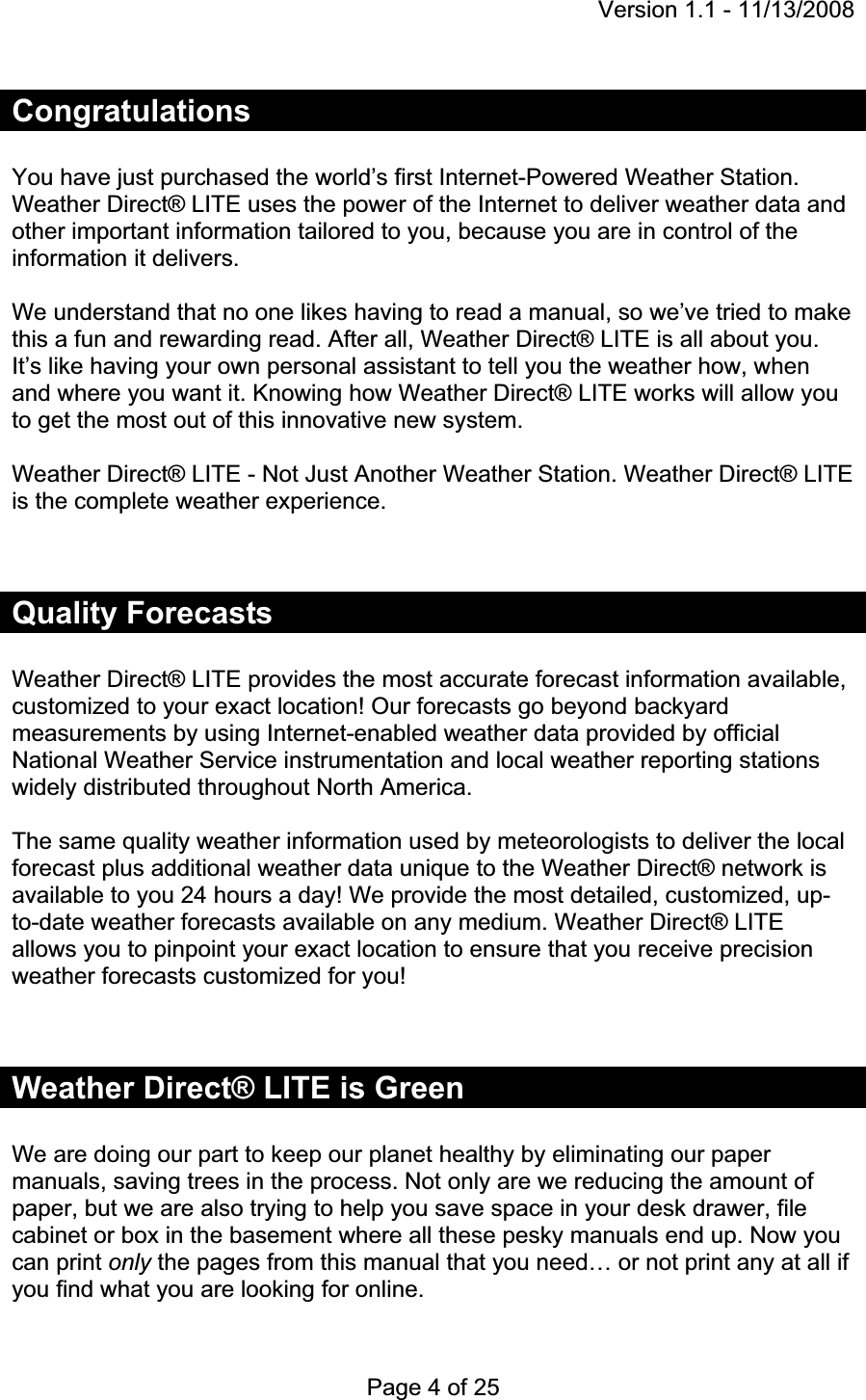 Version 1.1 - 11/13/2008 Page 4 of 25 CongratulationsYou have just purchased the world’s first Internet-Powered Weather Station. Weather Direct® LITE uses the power of the Internet to deliver weather data and other important information tailored to you, because you are in control of the information it delivers. We understand that no one likes having to read a manual, so we’ve tried to make this a fun and rewarding read. After all, Weather Direct® LITE is all about you. It’s like having your own personal assistant to tell you the weather how, when and where you want it. Knowing how Weather Direct® LITE works will allow you to get the most out of this innovative new system.Weather Direct® LITE - Not Just Another Weather Station. Weather Direct® LITE is the complete weather experience.  Quality Forecasts Weather Direct® LITE provides the most accurate forecast information available, customized to your exact location! Our forecasts go beyond backyard measurements by using Internet-enabled weather data provided by official National Weather Service instrumentation and local weather reporting stations widely distributed throughout North America.  The same quality weather information used by meteorologists to deliver the local forecast plus additional weather data unique to the Weather Direct® network is available to you 24 hours a day! We provide the most detailed, customized, up-to-date weather forecasts available on any medium. Weather Direct® LITE allows you to pinpoint your exact location to ensure that you receive precision weather forecasts customized for you!Weather Direct® LITE is Green We are doing our part to keep our planet healthy by eliminating our paper manuals, saving trees in the process. Not only are we reducing the amount of paper, but we are also trying to help you save space in your desk drawer, file cabinet or box in the basement where all these pesky manuals end up. Now you can print only the pages from this manual that you need… or not print any at all if you find what you are looking for online. 