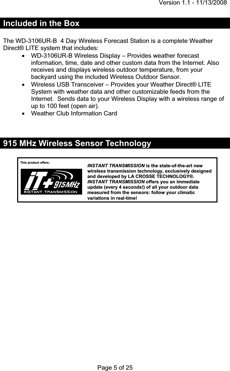 Version 1.1 - 11/13/2008 Page 5 of 25 Included in the Box The WD-3106UR-B  4 Day Wireless Forecast Station is a complete Weather Direct® LITE system that includes: x  WD-3106UR-B Wireless Display – Provides weather forecast information, time, date and other custom data from the Internet. Also receives and displays wireless outdoor temperature, from your backyard using the included Wireless Outdoor Sensor. x  Wireless USB Transceiver – Provides your Weather Direct® LITE System with weather data and other customizable feeds from the Internet.  Sends data to your Wireless Display with a wireless range of up to 100 feet (open air). x  Weather Club Information Card 915 MHz Wireless Sensor Technology This product offers:  INSTANT TRANSMISSIONis the state-of-the-art new wireless transmission technology, exclusively designed and developed by LA CROSSE TECHNOLOGY®. INSTANT TRANSMISSION offers you an immediate update (every 4 seconds!) of all your outdoor data measured from the sensors: follow your climatic variations in real-time!