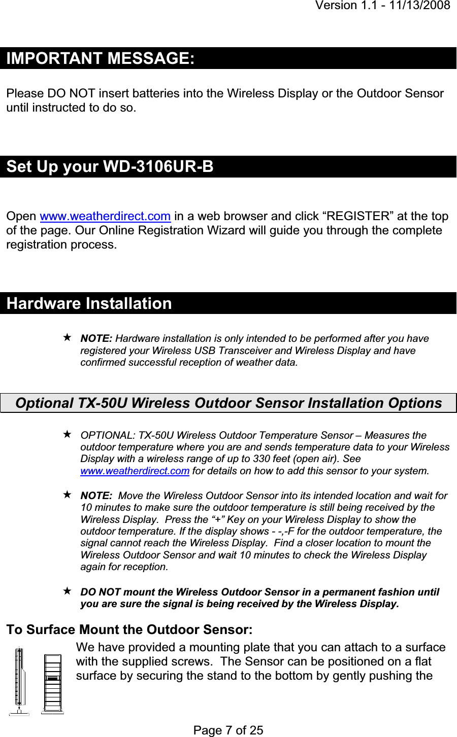 Version 1.1 - 11/13/2008 Page 7 of 25 IMPORTANT MESSAGE: Please DO NOT insert batteries into the Wireless Display or the Outdoor Sensor until instructed to do so.Set Up your WD-3106UR-BOpen www.weatherdirect.com in a web browser and click “REGISTER” at the top of the page. Our Online Registration Wizard will guide you through the complete registration process. Hardware Installation NOTE: Hardware installation is only intended to be performed after you have registered your Wireless USB Transceiver and Wireless Display and have confirmed successful reception of weather data.  Optional TX-50U Wireless Outdoor Sensor Installation Options OPTIONAL: TX-50U Wireless Outdoor Temperature Sensor – Measures the outdoor temperature where you are and sends temperature data to your Wireless Display with a wireless range of up to 330 feet (open air). See www.weatherdirect.com for details on how to add this sensor to your system. NOTE:  Move the Wireless Outdoor Sensor into its intended location and wait for 10 minutes to make sure the outdoor temperature is still being received by the Wireless Display.  Press the “+” Key on your Wireless Display to show the outdoor temperature. If the display shows - -,-F for the outdoor temperature, the signal cannot reach the Wireless Display.  Find a closer location to mount the Wireless Outdoor Sensor and wait 10 minutes to check the Wireless Display again for reception.DO NOT mount the Wireless Outdoor Sensor in a permanent fashion until you are sure the signal is being received by the Wireless Display. To Surface Mount the Outdoor Sensor: We have provided a mounting plate that you can attach to a surface with the supplied screws.  The Sensor can be positioned on a flat surface by securing the stand to the bottom by gently pushing the 