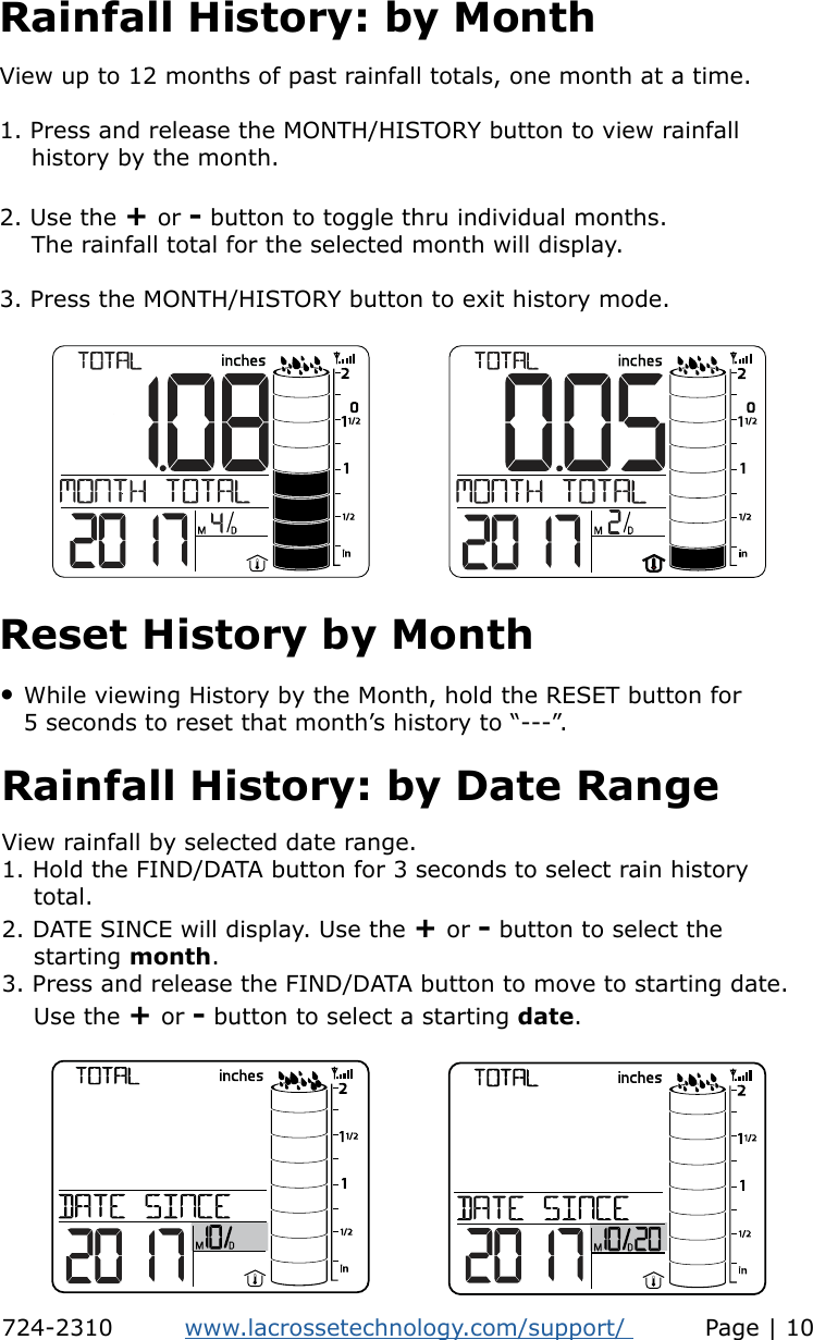 Rainfall History: by MonthView up to 12 months of past rainfall totals, one month at a time.1. Press and release the MONTH/HISTORY button to view rainfall     history by the month.2. Use the + or - button to toggle thru individual months.    The rainfall total for the selected month will display.3. Press the MONTH/HISTORY button to exit history mode.    • While viewing History by the Month, hold the RESET button for    5 seconds to reset that month’s history to “---”.Reset History by MonthView rainfall by selected date range.1. Hold the FIND/DATA button for 3 seconds to select rain history          total. 2. DATE SINCE will display. Use the + or - button to select the     starting month.3. Press and release the FIND/DATA button to move to starting date.     Use the + or - button to select a starting date. Rainfall History: by Date Range724-2310         www.lacrossetechnology.com/support/          Page | 10
