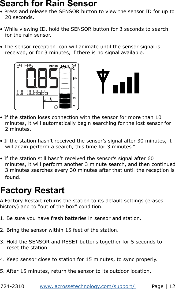 • Press and release the SENSOR button to view the sensor ID for up to    20 seconds.• While viewing ID, hold the SENSOR button for 3 seconds to search    for the rain sensor. • The sensor reception icon will animate until the sensor signal is          received, or for 3 minutes, if there is no signal available.Search for Rain Sensor• If the station loses connection with the sensor for more than 10    minutes, it will automatically begin searching for the lost sensor for    2 minutes.• If the station hasn’t received the sensor’s signal after 30 minutes, it    will again perform a search, this time for 3 minutes.”• If the station still hasn’t received the sensor’s signal after 60    minutes, it will perform another 3 minute search, and then continued    3 minutes searches every 30 minutes after that until the reception is    found.  Factory RestartA Factory Restart returns the station to its default settings (erases history) and to “out of the box” condition.1. Be sure you have fresh batteries in sensor and station.2. Bring the sensor within 15 feet of the station.3. Hold the SENSOR and RESET buttons together for 5 seconds to     reset the station.4. Keep sensor close to station for 15 minutes, to sync properly.5. After 15 minutes, return the sensor to its outdoor location.724-2310         www.lacrossetechnology.com/support/          Page | 12