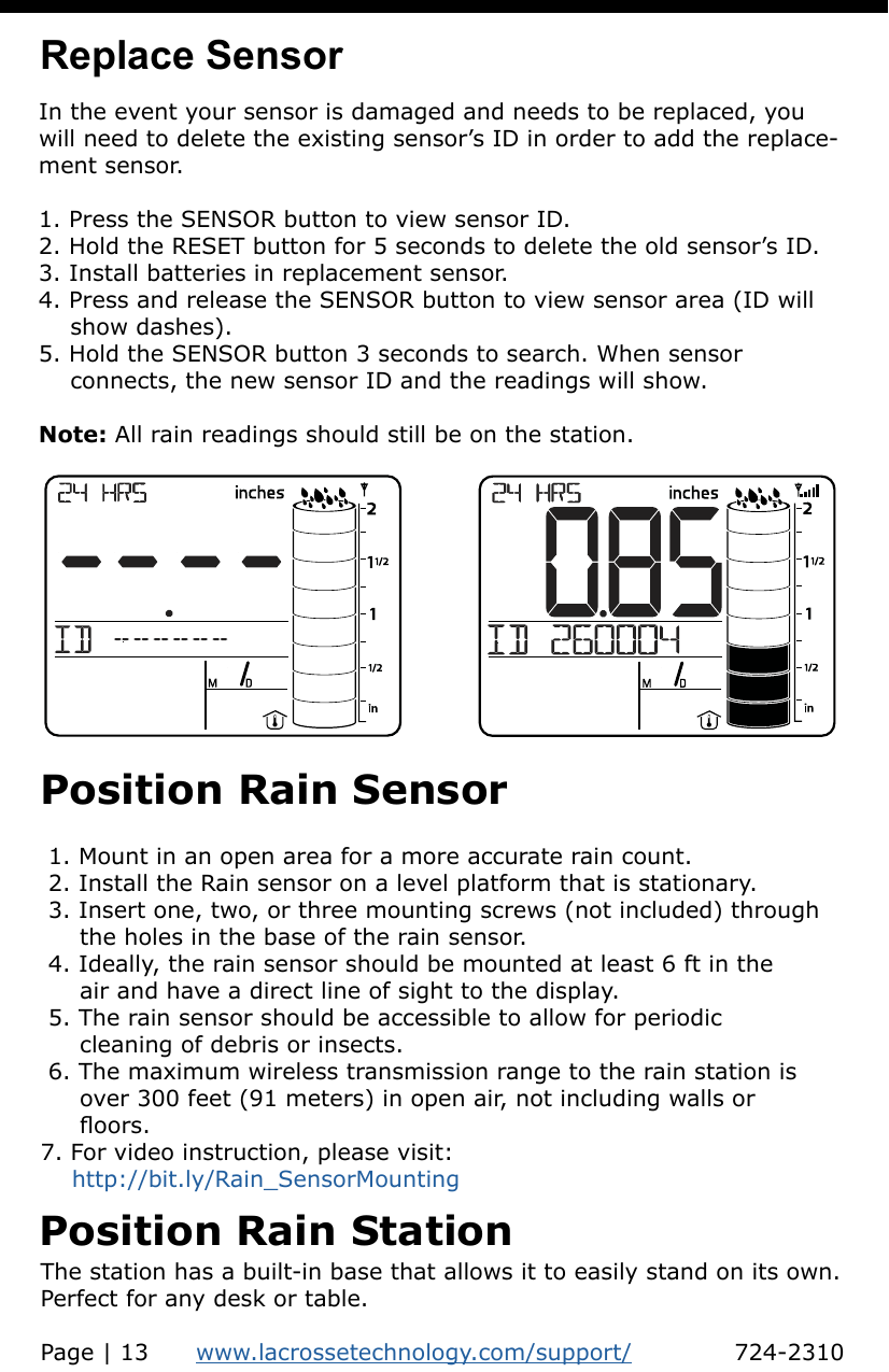 Position Rain Sensor 1. Mount in an open area for a more accurate rain count. 2. Install the Rain sensor on a level platform that is stationary.  3. Insert one, two, or three mounting screws (not included) through      the holes in the base of the rain sensor. 4. Ideally, the rain sensor should be mounted at least 6 ft in the      air and have a direct line of sight to the display. 5. The rain sensor should be accessible to allow for periodic      cleaning of debris or insects. 6. The maximum wireless transmission range to the rain station is      over 300 feet (91 meters) in open air, not including walls or      oors.7. For video instruction, please visit:     http://bit.ly/Rain_SensorMountingIn the event your sensor is damaged and needs to be replaced, you will need to delete the existing sensor’s ID in order to add the replace-ment sensor.1. Press the SENSOR button to view sensor ID.2. Hold the RESET button for 5 seconds to delete the old sensor’s ID.3. Install batteries in replacement sensor.4. Press and release the SENSOR button to view sensor area (ID will     show dashes).5. Hold the SENSOR button 3 seconds to search. When sensor     connects, the new sensor ID and the readings will show.Note: All rain readings should still be on the station.Replace SensorPosition Rain StationThe station has a built-in base that allows it to easily stand on its own. Perfect for any desk or table.Page | 13      www.lacrossetechnology.com/support/             724-2310