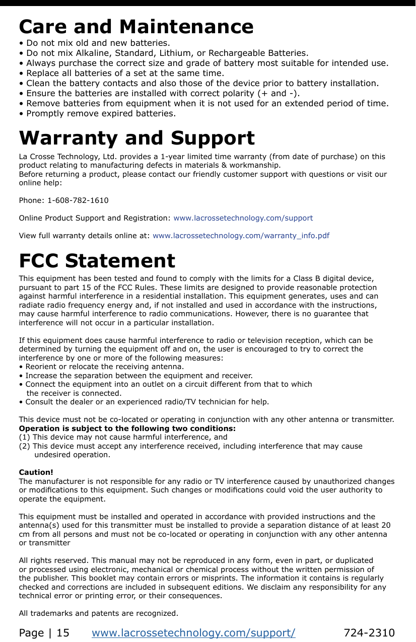 This equipment has been tested and found to comply with the limits for a Class B digital device,   pursuant to part 15 of the FCC Rules. These limits are designed to provide reasonable protection against harmful interference in a residential installation. This equipment generates, uses and can radiate radio frequency energy and, if not installed and used in accordance with the instructions, may cause harmful interference to radio communications. However, there is no guarantee that interference will not occur in a particular installation. If this equipment does cause harmful interference to radio or television reception, which can be determined by turning the equipment off and on, the user is encouraged to try to correct the interference by one or more of the following measures: • Reorient or relocate the receiving antenna.• Increase the separation between the equipment and receiver. • Connect the equipment into an outlet on a circuit different from that to which    the receiver is connected. • Consult the dealer or an experienced radio/TV technician for help. This device must not be co-located or operating in conjunction with any other antenna or transmitter. Operation is subject to the following two conditions: (1) This device may not cause harmful interference, and (2) This device must accept any interference received, including interference that may cause       undesired operation.Caution! The manufacturer is not responsible for any radio or TV interference caused by unauthorized changes or modications to this equipment. Such changes or modications could void the user authority to operate the equipment.This equipment must be installed and operated in accordance with provided instructions and the antenna(s) used for this transmitter must be installed to provide a separation distance of at least 20 cm from all persons and must not be co-located or operating in conjunction with any other antenna or transmitter All rights reserved. This manual may not be reproduced in any form, even in part, or duplicated or processed using electronic, mechanical or chemical process without the written permission of the publisher. This booklet may contain errors or misprints. The information it contains is regularly checked and corrections are included in subsequent editions. We disclaim any responsibility for any technical error or printing error, or their consequences. All trademarks and patents are recognized.FCC StatementLa Crosse Technology, Ltd. provides a 1-year limited time warranty (from date of purchase) on this product relating to manufacturing defects in materials &amp; workmanship. Before returning a product, please contact our friendly customer support with questions or visit our online help:Phone: 1-608-782-1610Online Product Support and Registration: www.lacrossetechnology.com/support  View full warranty details online at: www.lacrossetechnology.com/warranty_info.pdfWarranty and Support• Do not mix old and new batteries.• Do not mix Alkaline, Standard, Lithium, or Rechargeable Batteries.• Always purchase the correct size and grade of battery most suitable for intended use.• Replace all batteries of a set at the same time.• Clean the battery contacts and also those of the device prior to battery installation.• Ensure the batteries are installed with correct polarity (+ and -).• Remove batteries from equipment when it is not used for an extended period of time.• Promptly remove expired batteries.Care and MaintenancePage | 15      www.lacrossetechnology.com/support/             724-2310
