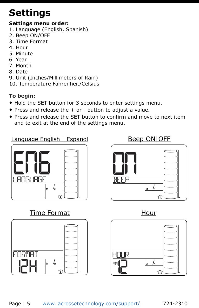 SettingsSettings menu order:1. Language (English, Spanish)2. Beep ON/OFF3. Time Format4. Hour5. Minute6. Year7. Month8. Date9. Unit (Inches/Millimeters of Rain)10. Temperature Fahrenheit/CelsiusTo begin:• Hold the SET button for 3 seconds to enter settings menu.• Press and release the + or - button to adjust a value.• Press and release the SET button to conrm and move to next item    and to exit at the end of the settings menu.Language English | Espanol Beep ON|OFFTime Format HourPage | 5       www.lacrossetechnology.com/support/             724-2310