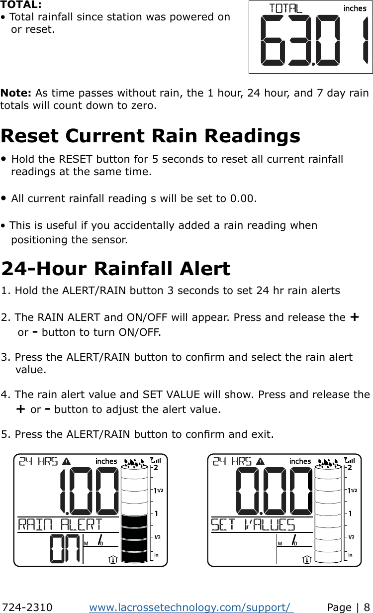 Note: As time passes without rain, the 1 hour, 24 hour, and 7 day rain totals will count down to zero.TOTAL: • Total rainfall since station was powered on   or reset.Reset Current Rain Readings• Hold the RESET button for 5 seconds to reset all current rainfall    readings at the same time.• All current rainfall reading s will be set to 0.00.• This is useful if you accidentally added a rain reading when    positioning the sensor.24-Hour Rainfall Alert1. Hold the ALERT/RAIN button 3 seconds to set 24 hr rain alerts 2. The RAIN ALERT and ON/OFF will appear. Press and release the +     or - button to turn ON/OFF.3. Press the ALERT/RAIN button to conrm and select the rain alert     value.4. The rain alert value and SET VALUE will show. Press and release the     + or - button to adjust the alert value.5. Press the ALERT/RAIN button to conrm and exit.724-2310          www.lacrossetechnology.com/support/          Page | 8