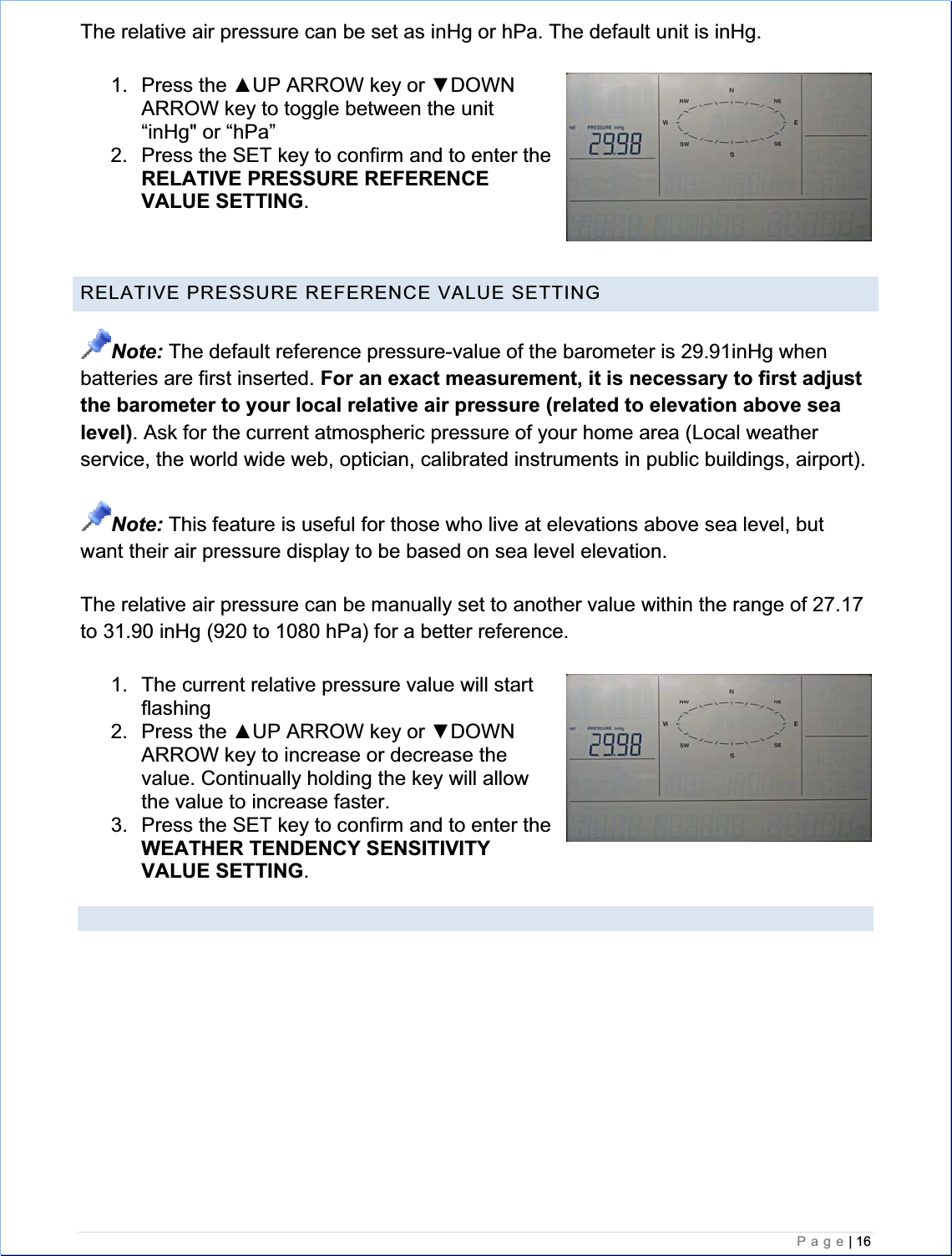    Page| 16  The relative air pressure can be set as inHg or hPa. The default unit is inHg. 1. Press the ŸUP ARROW key or źDOWN ARROW key to toggle between the unit “inHg&quot; or “hPa” 2.  Press the SET key to confirm and to enter theRELATIVE PRESSURE REFERENCE VALUE SETTING.RELATIVE PRESSURE REFERENCE VALUE SETTING Note: The default reference pressure-value of the barometer is 29.91inHg when batteries are first inserted. For an exact measurement, it is necessary to first adjust the barometer to your local relative air pressure (related to elevation above sea level). Ask for the current atmospheric pressure of your home area (Local weather service, the world wide web, optician, calibrated instruments in public buildings, airport). Note: This feature is useful for those who live at elevations above sea level, but want their air pressure display to be based on sea level elevation. The relative air pressure can be manually set to another value within the range of 27.17 to 31.90 inHg (920 to 1080 hPa) for a better reference. 1.  The current relative pressure value will start flashing2. Press the ŸUP ARROW key or źDOWN ARROW key to increase or decrease the value. Continually holding the key will allow the value to increase faster. 3.  Press the SET key to confirm and to enter theWEATHER TENDENCY SENSITIVITY VALUE SETTING.