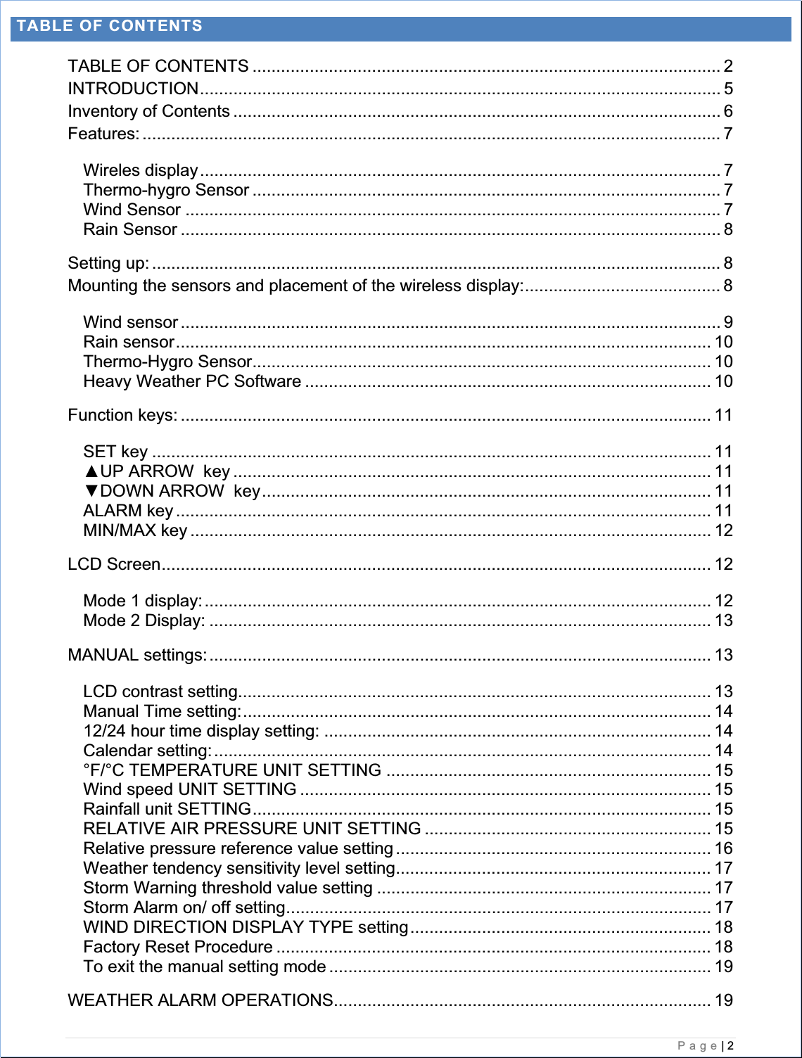    Page| 2  TABLE OF CONTENTS TABLE OF CONTENTS .................................................................................................. 2INTRODUCTION............................................................................................................. 5Inventory of Contents ...................................................................................................... 6Features: ......................................................................................................................... 7Wireles display............................................................................................................. 7Thermo-hygro Sensor .................................................................................................. 7Wind Sensor ................................................................................................................ 7Rain Sensor ................................................................................................................. 8Setting up: ....................................................................................................................... 8Mounting the sensors and placement of the wireless display:......................................... 8Wind sensor ................................................................................................................. 9Rain sensor................................................................................................................ 10Thermo-Hygro Sensor................................................................................................ 10Heavy Weather PC Software ..................................................................................... 10Function keys: ............................................................................................................... 11SET key ..................................................................................................................... 11ŸUP ARROW  key .................................................................................................... 11źDOWN ARROW  key.............................................................................................. 11ALARM key ................................................................................................................ 11MIN/MAX key ............................................................................................................. 12LCD Screen................................................................................................................... 12Mode 1 display:.......................................................................................................... 12Mode 2 Display: ......................................................................................................... 13MANUAL settings:......................................................................................................... 13LCD contrast setting................................................................................................... 13Manual Time setting:.................................................................................................. 1412/24 hour time display setting: ................................................................................. 14Calendar setting:........................................................................................................ 14°F/°C TEMPERATURE UNIT SETTING .................................................................... 15Wind speed UNIT SETTING ...................................................................................... 15Rainfall unit SETTING................................................................................................ 15RELATIVE AIR PRESSURE UNIT SETTING ............................................................ 15Relative pressure reference value setting .................................................................. 16Weather tendency sensitivity level setting.................................................................. 17Storm Warning threshold value setting ...................................................................... 17Storm Alarm on/ off setting......................................................................................... 17WIND DIRECTION DISPLAY TYPE setting............................................................... 18Factory Reset Procedure ........................................................................................... 18To exit the manual setting mode ................................................................................ 19WEATHER ALARM OPERATIONS............................................................................... 19