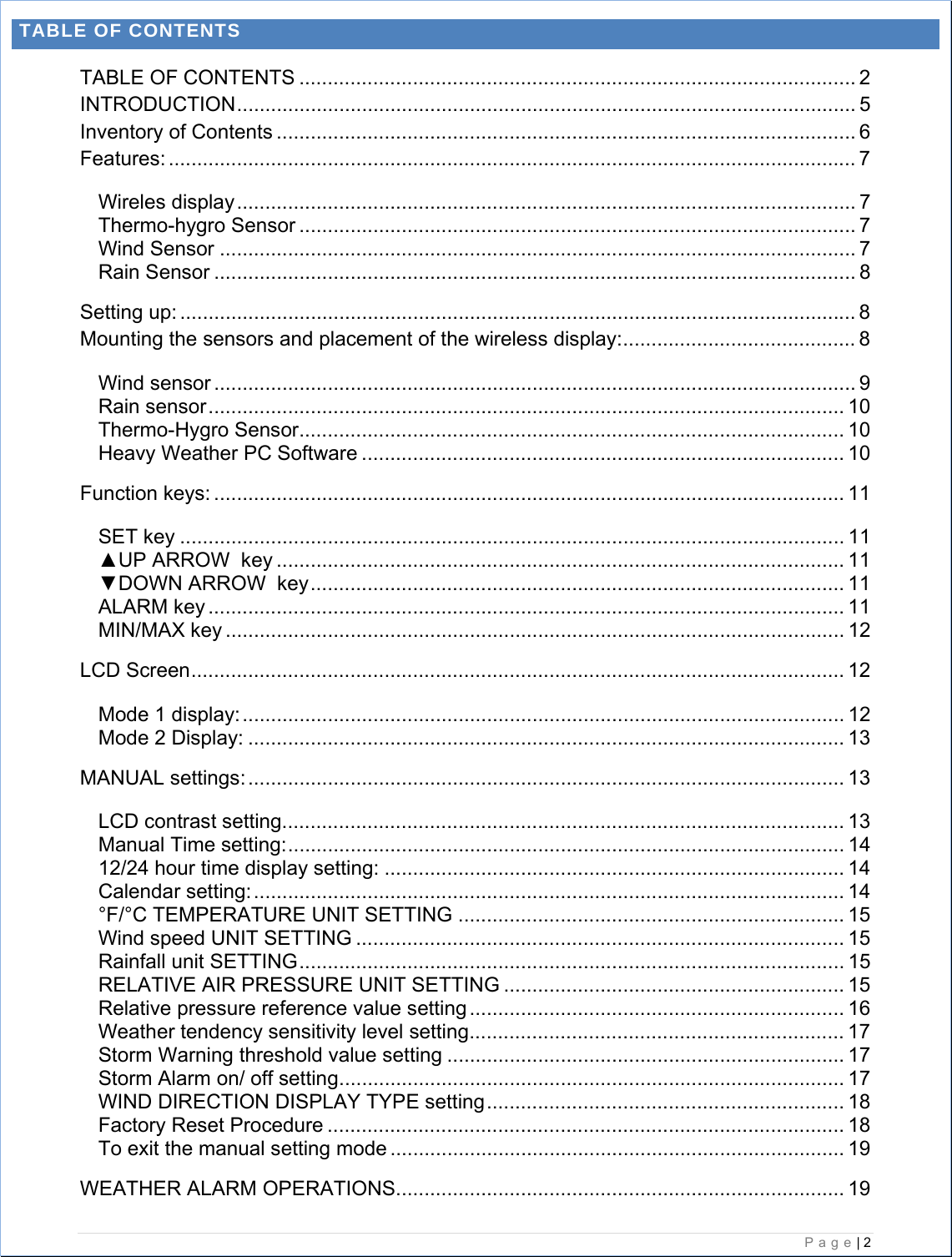   Page| 2  TABLE OF CONTENTS TABLE OF CONTENTS .................................................................................................. 2 INTRODUCTION............................................................................................................. 5 Inventory of Contents ...................................................................................................... 6 Features: ......................................................................................................................... 7 Wireles display............................................................................................................. 7 Thermo-hygro Sensor .................................................................................................. 7 Wind Sensor ................................................................................................................ 7 Rain Sensor ................................................................................................................. 8 Setting up: ....................................................................................................................... 8 Mounting the sensors and placement of the wireless display:......................................... 8 Wind sensor ................................................................................................................. 9 Rain sensor................................................................................................................ 10 Thermo-Hygro Sensor................................................................................................ 10 Heavy Weather PC Software ..................................................................................... 10 Function keys: ............................................................................................................... 11 SET key ..................................................................................................................... 11 ▲UP ARROW  key .................................................................................................... 11 ▼DOWN ARROW  key.............................................................................................. 11 ALARM key ................................................................................................................ 11 MIN/MAX key ............................................................................................................. 12 LCD Screen................................................................................................................... 12 Mode 1 display:.......................................................................................................... 12 Mode 2 Display: ......................................................................................................... 13 MANUAL settings:......................................................................................................... 13 LCD contrast setting................................................................................................... 13 Manual Time setting:.................................................................................................. 14 12/24 hour time display setting: ................................................................................. 14 Calendar setting:........................................................................................................ 14 °F/°C TEMPERATURE UNIT SETTING .................................................................... 15 Wind speed UNIT SETTING ...................................................................................... 15 Rainfall unit SETTING................................................................................................ 15 RELATIVE AIR PRESSURE UNIT SETTING ............................................................ 15 Relative pressure reference value setting .................................................................. 16 Weather tendency sensitivity level setting.................................................................. 17 Storm Warning threshold value setting ...................................................................... 17 Storm Alarm on/ off setting......................................................................................... 17 WIND DIRECTION DISPLAY TYPE setting............................................................... 18 Factory Reset Procedure ........................................................................................... 18 To exit the manual setting mode ................................................................................ 19 WEATHER ALARM OPERATIONS............................................................................... 19 