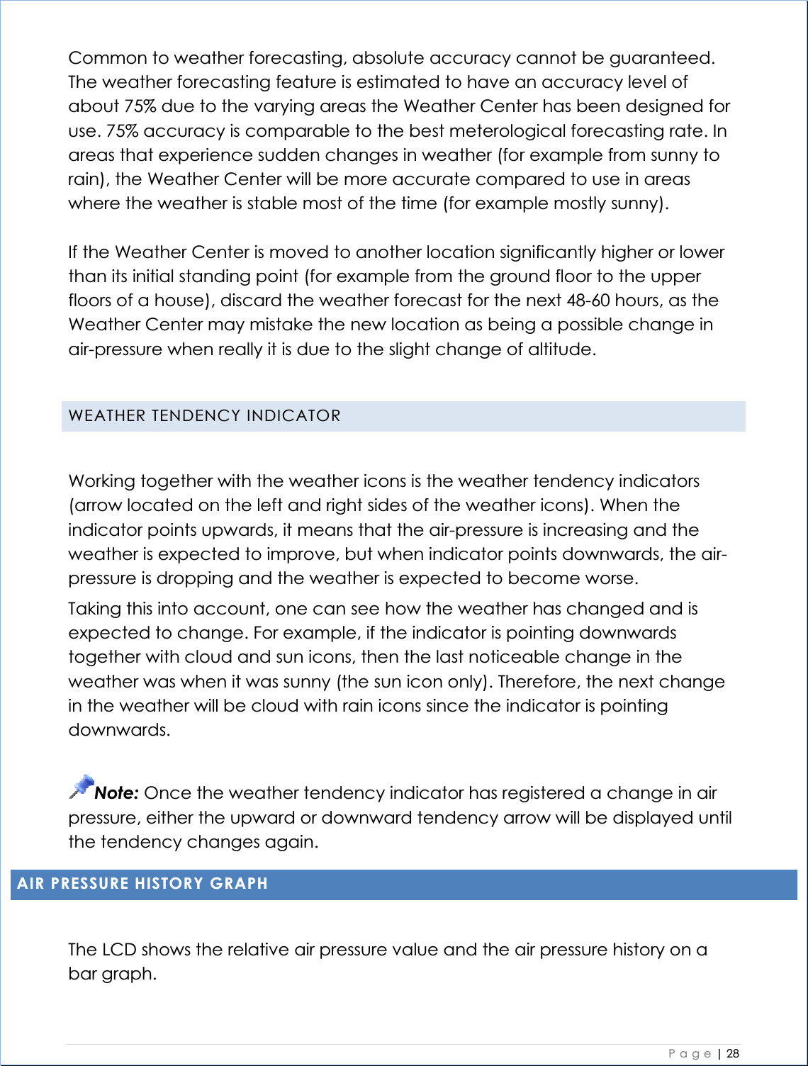    Page| 28  Common to weather forecasting, absolute accuracy cannot be guaranteed. The weather forecasting feature is estimated to have an accuracy level of about 75% due to the varying areas the Weather Center has been designed for use. 75% accuracy is comparable to the best meterological forecasting rate. In areas that experience sudden changes in weather (for example from sunny to rain), the Weather Center will be more accurate compared to use in areas where the weather is stable most of the time (for example mostly sunny). If the Weather Center is moved to another location significantly higher or lower than its initial standing point (for example from the ground floor to the upper floors of a house), discard the weather forecast for the next 48-60 hours, as the Weather Center may mistake the new location as being a possible change in air-pressure when really it is due to the slight change of altitude. WEATHER TENDENCY INDICATOR Working together with the weather icons is the weather tendency indicators (arrow located on the left and right sides of the weather icons). When the indicator points upwards, it means that the air-pressure is increasing and the weather is expected to improve, but when indicator points downwards, the air-pressure is dropping and the weather is expected to become worse. Taking this into account, one can see how the weather has changed and is expected to change. For example, if the indicator is pointing downwards together with cloud and sun icons, then the last noticeable change in the weather was when it was sunny (the sun icon only). Therefore, the next change in the weather will be cloud with rain icons since the indicator is pointing downwards. Note: Once the weather tendency indicator has registered a change in air pressure, either the upward or downward tendency arrow will be displayed until the tendency changes again. AIR PRESSURE HISTORY GRAPH The LCD shows the relative air pressure value and the air pressure history on a bar graph. 