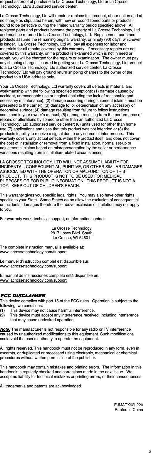  2request as proof of purchase to La Crosse Technology, Ltd or La Crosse Technology, Ltd’s authorized service center.  La Crosse Technology, Ltd will repair or replace this product, at our option and at no charge as stipulated herein, with new or reconditioned parts or products if found to be defective during the limited warranty period specified above.  All replaced parts and products become the property of La Crosse Technology, Ltd and must be returned to La Crosse Technology, Ltd.  Replacement parts and products assume the remaining original warranty, or ninety (90) days, whichever is longer.  La Crosse Technology, Ltd will pay all expenses for labor and materials for all repairs covered by this warranty.  If necessary repairs are not covered by this warranty, or if a product is examined which is not in need or repair, you will be charged for the repairs or examination.  The owner must pay any shipping charges incurred in getting your La Crosse Technology, Ltd product to a La Crosse Technology, Ltd authorized service center. La Crosse Technology, Ltd will pay ground return shipping charges to the owner of the product to a USA address only.  Your La Crosse Technology, Ltd warranty covers all defects in material and workmanship with the following specified exceptions: (1) damage caused by accident, unreasonable use or neglect (including the lack of reasonable and necessary maintenance); (2) damage occurring during shipment (claims must be presented to the carrier); (3) damage to, or deterioration of, any accessory or decorative surface; (4) damage resulting from failure to follow instructions contained in your owner’s manual; (5) damage resulting from the performance of repairs or alterations by someone other than an authorized La Crosse Technology, Ltd authorized service center; (6) units used for other than home use (7) applications and uses that this product was not intended or (8) the products inability to receive a signal due to any source of interference..  This warranty covers only actual defects within the product itself, and does not cover the cost of installation or removal from a fixed installation, normal set-up or adjustments, claims based on misrepresentation by the seller or performance variations resulting from installation-related circumstances.  LA CROSSE TECHNOLOGY, LTD WILL NOT ASSUME LIABILITY FOR INCIDENTAL, CONSEQUENTIAL, PUNITIVE, OR OTHER SIMILAR DAMAGES ASSOCIATED WITH THE OPERATION OR MALFUNCTION OF THIS PRODUCT.  THIS PRODUCT IS NOT TO BE USED FOR MEDICAL PURPOSES OR FOR PUBLIC INFORMATION.  THIS PRODUCT IS NOT A TOY.  KEEP OUT OF CHILDREN’S REACH.  This warranty gives you specific legal rights.  You may also have other rights specific to your State.  Some States do no allow the exclusion of consequential or incidental damages therefore the above exclusion of limitation may not apply to you.  For warranty work, technical support, or information contact:  La Crosse Technology  2817 Losey Blvd. South La Crosse, WI 54601  The complete instruction manual is available at: www.lacrossetechnology.com/support  Le manuel d’instruction complet est disponible sur: www.lacrossetechnology.com/support  El manual de instrucciones completo está disponible en: www.lacrossetechnology.com/support   FCC DFCC DFCC DFCC DISCLAIMERISCLAIMERISCLAIMERISCLAIMER    This device complies with part 15 of the FCC rules.  Operation is subject to the following two conditions: (1)  This device may not cause harmful interference. (2)  This device must accept any interference received, including interference that may cause undesired operation.  Note: The manufacturer is not responsible for any radio or TV interference caused by unauthorized modifications to this equipment. Such modifications could void the user’s authority to operate the equipment.  All rights reserved. This handbook must not be reproduced in any form, even in excerpts, or duplicated or processed using electronic, mechanical or chemical procedures without written permission of the publisher.  This handbook may contain mistakes and printing errors.  The information in this handbook is regularly checked and corrections made in the next issue.  We accept no liability for technical mistakes or printing errors, or their consequences.  All trademarks and patents are acknowledged.    EJMATX62L220 Printed in China 